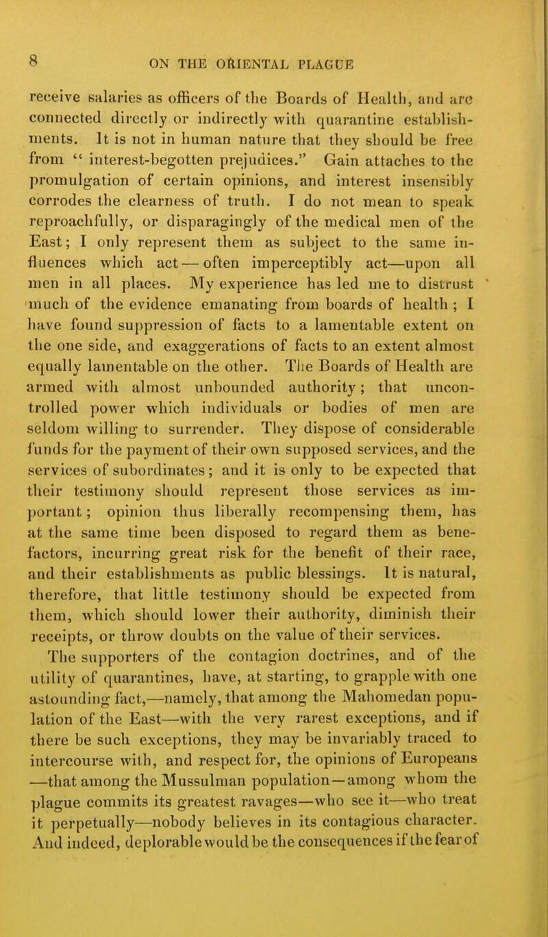 receive sularies as officers of the Boards of Health, and arc connected directly or indirectly with quarantine establish- ments. It is not in human nature that they should be free from  interest-begotten prejudices. Gain attaches to the promulgation of certain opinions, and interest insensibly corrodes the clearness of truth. I do not mean to speak reproachfully, or disparagingly of the medical men of the East; I only represent them as subject to the same in- fluences which act — often imperceptibly act—upon all men in all places. My experience has led me to distrust much of the evidence emanating from boards of health ; I have found suppression of facts to a lamentable extent on the one side, and exaggerations of facts to an extent almost equally lamentable on the other. Tlie Boards of Health are armed with almost unbounded authority; that uncon- trolled power which individuals or bodies of men are seldom willing to surrender. They dispose of considerable funds for the payment of their own supposed services, and the services of subordinates; and it is only to be expected that their testimony should represent those services as im- portant ; opinion thus liberally recompensing them, has at the same time been disposed to regard them as bene- factors, incurring great risk for the benefit of their race, and their establishments as public blessings. It is natural, therefore, that little testimony should be expected from them, which should lower their authority, diminish their receipts, or throw doubts on the value of their services. The supporters of the contagion doctrines, and of the utility of quarantines, have, at starting, to grapple with one astounding fact,—namely, that among the Mahomedan popu- lation of the East—with the very rarest exceptions, and if there be such exceptions, they may be invariably traced to intercourse with, and respect for, the opinions of Europeans —that among the Mussulman population —among whom the plague commits its greatest ravages—who see it—who treat it perpetually—nobody believes in its contagious character. And indeed, deplorable would be the consequences if the fear of