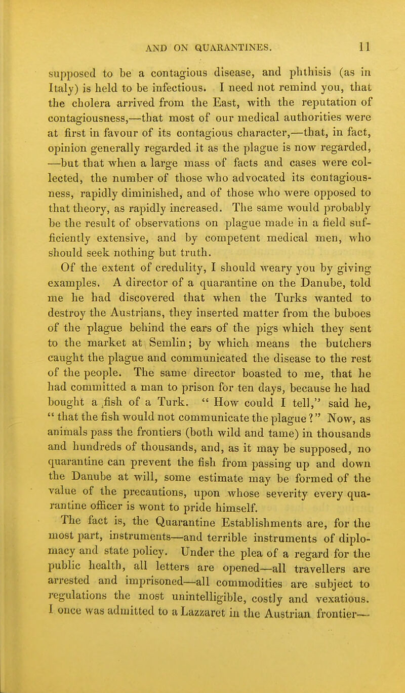 supposed to be a contagious disease, and phthisis (as in Italy) is held to be infectious. I need not remind you, that the cholera arrived from the East, with the reputation of contagiousness,—that most of our medical authorities were at first in favour of its contagious character,—that, in fact, opinion generally regarded it as the plague is now regarded, —but that when a large mass of facts and cases were col- lected, the number of those who advocated its contagious- ness, rapidly diminished, and of those who were opposed to that theory, as rapidly increased. The same would probably be the result of observations on plague made in a field suf- ficiently extensive, and by competent medical men, who should seek nothing but truth. Of the extent of credulity, I should weary you by giving examples. A director of a quarantine on the Danube, told me he had discovered that when the Turks wanted to destroy the Austrians, they inserted matter from the buboes of the plague behind the ears of the pigs which they sent to the market at Semlin; by which means the butchers caught the plague and communicated the disease to the rest of the people. The same director boasted to me, that he had committed a man to prison for ten days, because he had bought a ,fish of a Turk.  How could I tell, said he,  that the fish would not communicate the plague 1 Now, as animals pass the frontiers (both wild and tame) in thousands and hundreds of thousands, and, as it may be supposed, no quarantine can prevent the fish from passing up and down the Danube at will, some estimate may be formed of the value of the precautions, upon whose severity every qua- rantine ofiicer is wont to pride himself. The fact is, the Quarantine Establishments are, for the most part, instruments—and terrible instruments of diplo- macy and state policy. Under the plea of a regard for the public health, all letters are opened—all travellers are arrested and imprisoned—all commodities are subject to regulations the most unintelligible, costly and vexatious. I once was admitted to a Lazzaret in the Austrian frontier— L