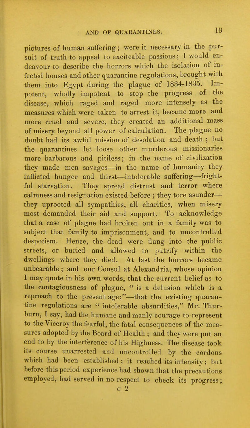 pictures of human suffering; were it necessary in the pur- suit of truth to appeal to excileable passions; I would en- deavour to describe the horrors which the isolation of in- fected houses and other quarantine regulations, brought with them into Egypt during the plague of 1834-1835. Im- potent, wholly impotent to stop the progress of the disease, which raged and raged more intensely as the measures which were taken to arrest it, became more and more cruel and severe, they created an additional mass of misery beyond all power of calculation. The plague no doubt had its awful mission of desolation and death ; but the quarantines let loose other murderous missionaries more barbarous and pitiless; in the name of civilization they made men savages—in the name of humanity they inflicted hunger and thirst—intolerable suffering—fright- ful starvation. They spread distrust and terror where calmness and resignation existed before ; they tore asunder— they uprooted all sympathies, all charities, when misery most demanded their aid and support. To acknowledge that a case of plague had broken out in a family was to subject that family to imprisonment, and to uncontrolled despotism. Hence, the dead were flung into the public streets, or buried and allowed to putrify within the dwellings where they died. At last the horrors became unbearable ; and our Consul at Alexandria, whose opinion I may quote in his own words, that the current belief as to the contagiousness of plague,  is a delusion which is a reproach to the present age;—that the existing quaran- tine regulations are  intolerable absurdities, Mr. Thur- burn, I say, had the humane and manly courage to represent to the Viceroy the fearful, the fatal consequences of the mea- sures adopted by the Board of Health ; and they were put an end to by the interference of his Highness. The disease took its course unarrested and uncontrolled by the cordons which had been established ; it reached its intensity; but before this period experience had shown that the precautions employed, had served in no respect to check its progress; c 2