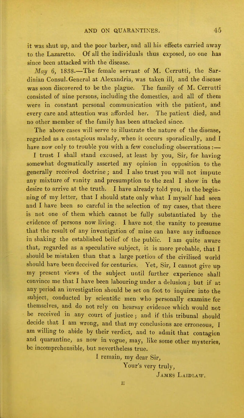 it was shut up, and the poor barber, and all his effects carried away to the Lazaretto. Of all the individuals thus exposed, no one has since been attacked with the disease. May 6, 1838.—The female servant of M. Cerrutti, the Sar- dinian Consul. General at Alexandria, was taken ill, and the disease was soon discovered to be the plague. The family of M. Cerrutti consisted of nine persons, including the domestics, and all of them were in constant personal communication with the patient, and every care and attention was afforded her. The patient died, and no other member of the family has been attacked since. The above cases will serve to illustrate the nature of the disease, regarded as a contagious malady, when it occurs sporadically, and I have now only to trouble you with a few concluding observations:— I trust I shall stand excused, at least by you. Sir, for having somewhat dogmatically asserted my opinion in opposition to the generally received doctrine; and I also trust you will not impute any mixture of vanity and presumption to the zeal I show in the desire to arrive at the truth. I have already told you, in the begin- ning of my letter, that I should state only what I myself had seen and I have been so careful in the selection of my cases, that there is not one of them which cannot be fully substantiated by the evidence of persons now living. I have not the vanity to presume that the result of any investigation of mine can have any influence in shaking the established belief of the public. I am quite aware that, regarded as a speculative subject, it is more probable, that I should be mistaken than that a large portion of the civilised world should have been deceived for centuries. Yet, Sir, I cannot give up my present views of the subject until further experience shall convince me that I have been labouring under a delusion; but if at any period an investigation should be set on foot to inquire into the subject, conducted by scientific men who personally examine for themselves, and do not rely on hearsay evidence which would not be received in any court of justice; and if this tribunal should decide that I am wrong, and that my conclusions are erroneous, I am willing to abide by their verdict, and to admit that contagion and quarantine, as now in vogue, may, like some other mysteries, be incomprehensible, but nevertheless true. I remain, my dear Sir, Your's very truly, James Laidlaw.