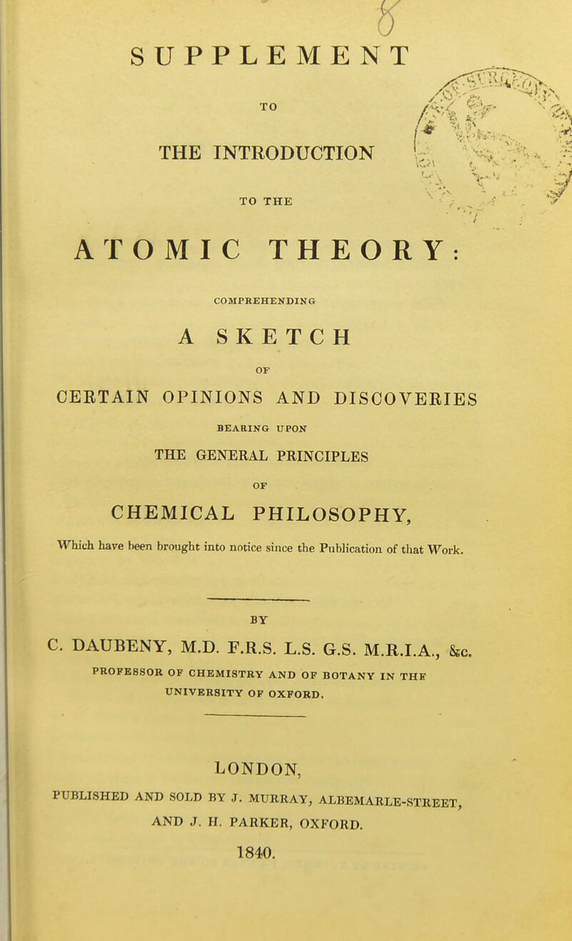 SUPPLEMENT THE INTRODUCTION TO THE ATOMIC THEORY: COMPREHENDING A SKETCH OF OEETAIN OPINIONS AND DISCOVERIES BEARING UPON THE GENERAL PRINCIPLES OF CHEMICAL PHILOSOPHY, Which have been brought into notice since the Publication of that Work. BY C. DAUBENY, M.D. F.R.S. L.S. G.S. M.R.I.A., Sic. PROFESSOR OF CHEMISTRY AND OF BOTANY IN THE UNIVERSITY OF OXFORD. LONDON, PUBLISHED AND SOLD BY J. MURRAY, ALBEMARLE-STREET, AND J. H. PARKER, OXFORD. 1840.