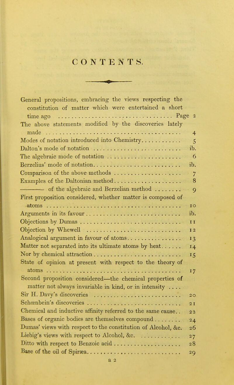 CONTENTS. General propositions, embracing the views respecting the constitution of matter which were entertained a short time ago Page 2 The above statements modified by the discoveries lately made 4 Modes of notation introduced into Chemistry 5 Dalton's mode of notation ib. The algebraic mode of notation 6 Berzehus' mode of notation ib. Comparison of the above methods 7 Examples of the Daltonian method 8 of the algebraic and Berzelian method 9 First proposition considered, whether matter is composed of atoms 10 Arguments in its favour ib. Objections by Dmnas 11 Objection by Whewell 12 Analogical argument in favour of atoms 13 Matter not separated into its ultimate atoms by heat 14 Nor by chemical attraction 15 State of opinion at present with respect to the theory of atoms 17 Second proposition considered—the chemical properties of matter not always invariable in kind, or in intensity .... Sir H. Davy's discoveries 20 Schoenbein's discoveries 21 Chemical and inductive affinity referred to the same cause.. 22 Bases of organic bodies are themselves compound 24 Dumas' views with respect to the constitution of Alcohol, &c. 26 Liebig's views with respect to Alcohol, &c 27 Ditto with respect to Benzoic acid 28 Base of the oil of Spiraea 29