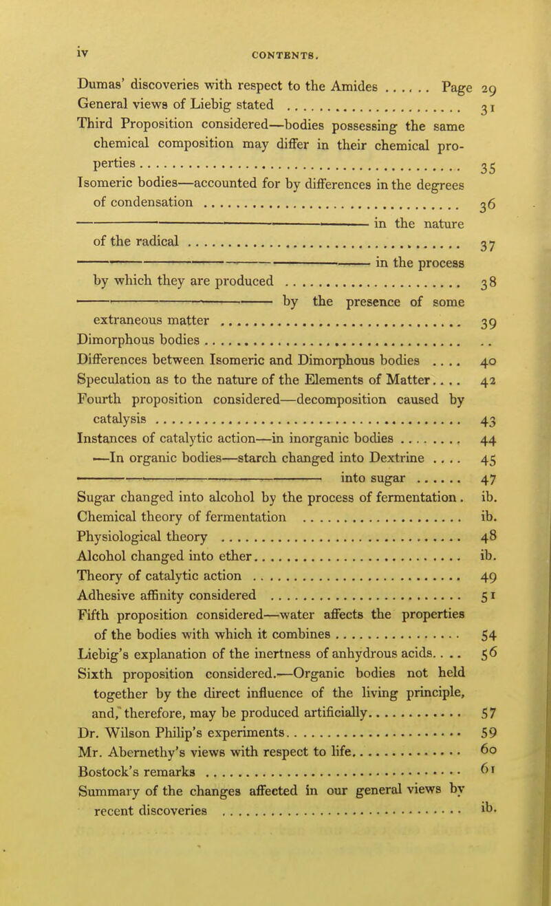 Dumas' discoveries with respect to the Amides Page 29 General views of Liebig stated ^ i Third Proposition considered—bodies possessing the same chemical composition may differ in their chemical pro- perties 2^ Isomeric bodies—accounted for by differences in the degrees of condensation 2 6 • —_ in the nature of the radical 37 in the process by which they are produced 38 — ■ by the presence of some extraneous matter 39 Dimorphous bodies Differences between Isomeric and Dimorphous bodies .... 40 Speculation as to the nature of the Elements of Matter.... 42 Fourth proposition considered—decomposition caused by catalysis 43 Instances of catalytic action—in inorganic bodies 44 •—In organic bodies—starch changed into Dextrine .... 45 ■ — into sugar 47 Sugar changed into alcohol by the process of fermentation . ib. Chemical theoiy of fermentation ib. Physiologiceil theory 48 Alcohol changed into ether ib. Theory of catalytic action 49 Adhesive affinity considered 51 Fifth proposition considered—water affects the properties of the bodies with which it combines 54 Liebig's explanation of the inertness of anhydrous acids.... 56 Sixth proposition considered.—Organic bodies not held together by the direct influence of the living principle, and, therefore, may be produced artificially 57 Dr. Wilson Philip's experiments 59 Mr. Abemethy's views with respect to life 60 Bostock's remarks ^' Summary of the changes affected in our general views by recent discoveries ib.