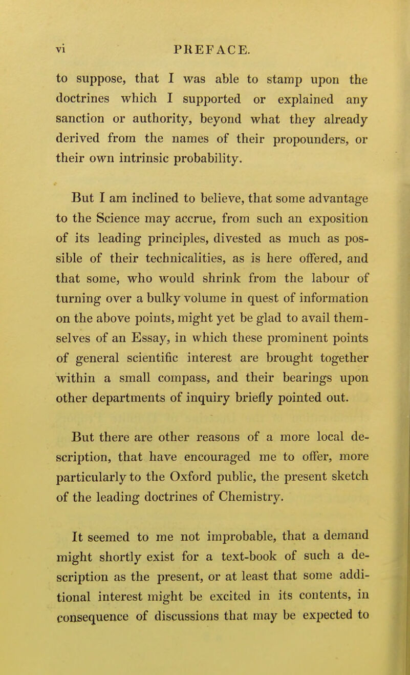 to suppose, that I was able to stamp upon the doctrines which I supported or explained any sanction or authority, beyond what they already derived from the names of their propounders, or their own intrinsic probability. But I am inclined to believe, that some advantage to the Science may accrue, from such an exposition of its leading principles, divested as much as pos- sible of their technicalities, as is here offered, and that some, who would shrink from the labour of turning over a bulky volume in quest of information on the above points, might yet be glad to avail them- selves of an Essay, in which these prominent points of general scientific interest are brought together within a small compass, and their bearings upon other departments of inquiry briefly pointed out. But there are other reasons of a more local de- scription, that have encouraged me to offer, more particularly to the Oxford public, the present sketch of the leading doctrines of Chemistry. It seemed to me not improbable, that a demand might shortly exist for a text-book of such a de- scription as the present, or at least that some addi- tional interest might be excited in its contents, in consequence of discussions that may be expected to