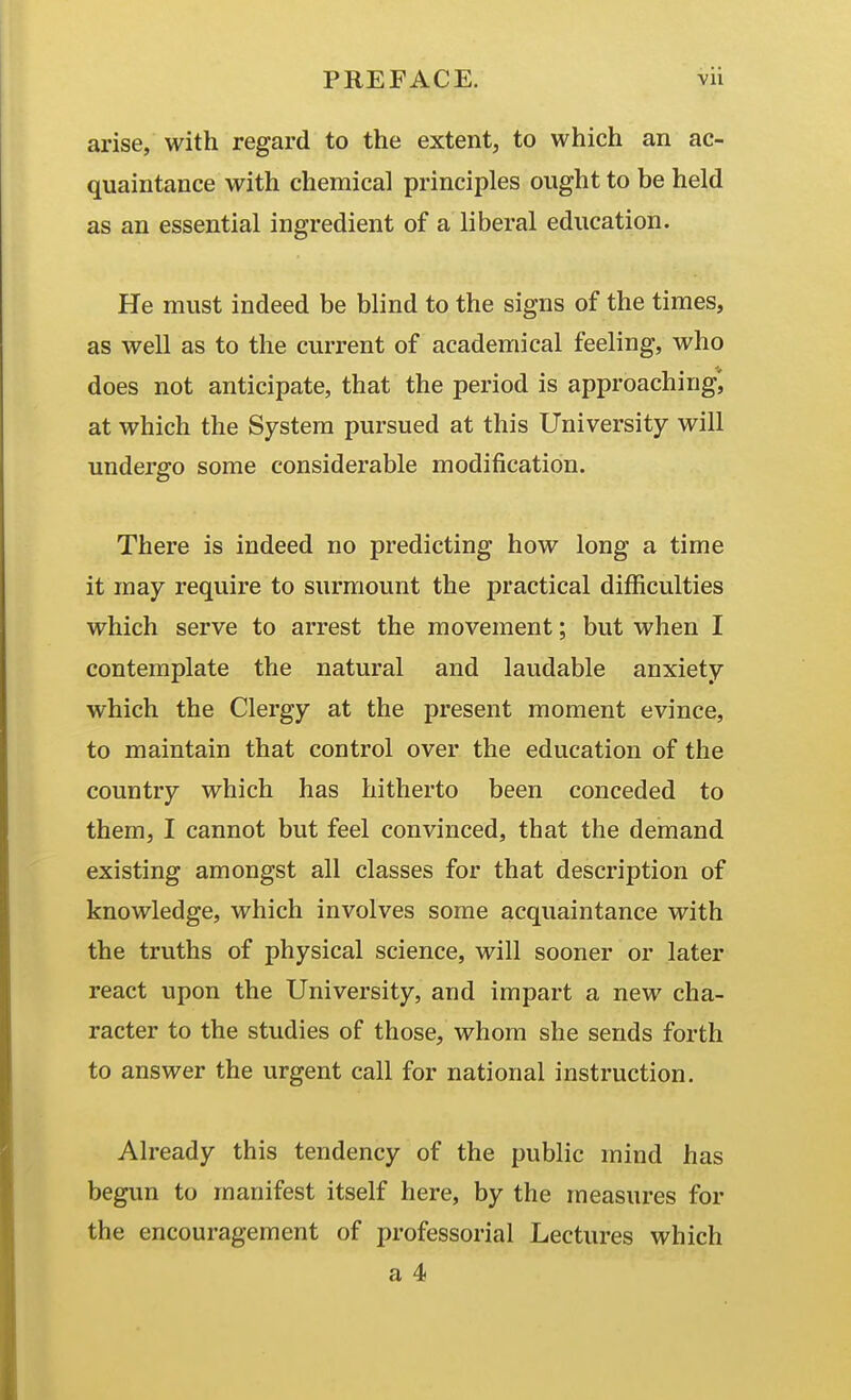 arise, with regard to the extent, to which an ac- quaintance with chemical principles ought to be held as an essential ingredient of a liberal education. He must indeed be blind to the signs of the times, as well as to the current of academical feeling, who does not anticipate, that the period is approaching', at which the System pursued at this University will undergo some considerable modification. There is indeed no predicting how long a time it may require to surmount the practical difficulties which serve to arrest the movement; but when I contemplate the natural and laudable anxiety which the Clergy at the present moment evince, to maintain that control over the education of the country which has hitherto been conceded to them, I cannot but feel convinced, that the demand existing amongst all classes for that description of knowledge, which involves some acquaintance with the truths of physical science, will sooner or later react upon the University, and impart a new cha- racter to the studies of those, whom she sends forth to answer the urgent call for national instruction. Already this tendency of the public mind has begun to manifest itself here, by the measures for the encouragement of professorial Lectures which a 4