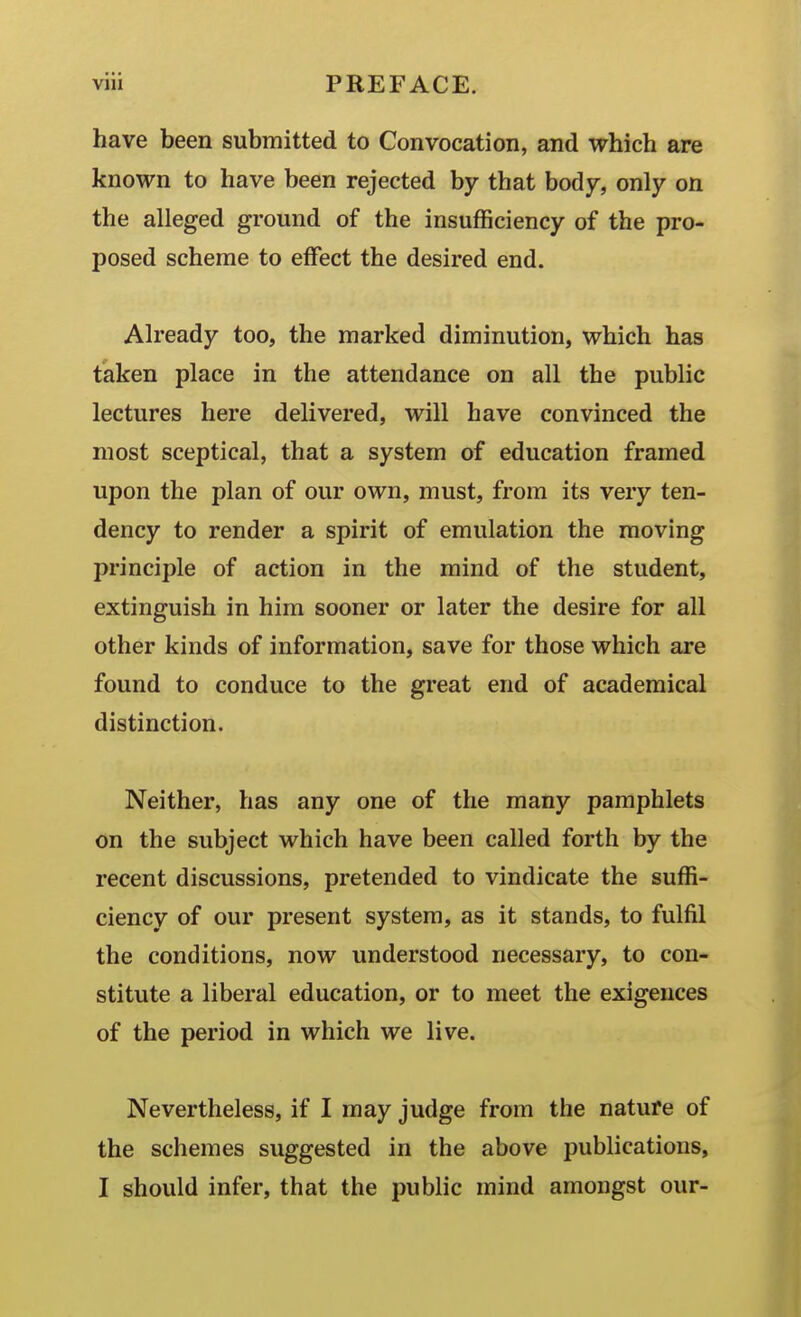 have been submitted to Convocation, and which are known to have been rejected by that body, only on the alleged ground of the insufficiency of the pro- posed scheme to effect the desired end. Already too, the marked diminution, which has taken place in the attendance on all the public lectures here delivered, will have convinced the most sceptical, that a system of education framed upon the plan of our own, must, from its very ten- dency to render a spirit of emulation the moving principle of action in the mind of the student, extinguish in him sooner or later the desire for all other kinds of information, save for those which are found to conduce to the great end of academical distinction. Neither, has any one of the many pamphlets on the subject which have been called forth by the recent discussions, pretended to vindicate the suffi- ciency of our present system, as it stands, to fulfil the conditions, now understood necessary, to con- stitute a liberal education, or to meet the exigences of the period in which we live. Nevertheless, if I may judge from the nature of the schemes suggested in the above publications, I should infer, that the public mind amongst our-