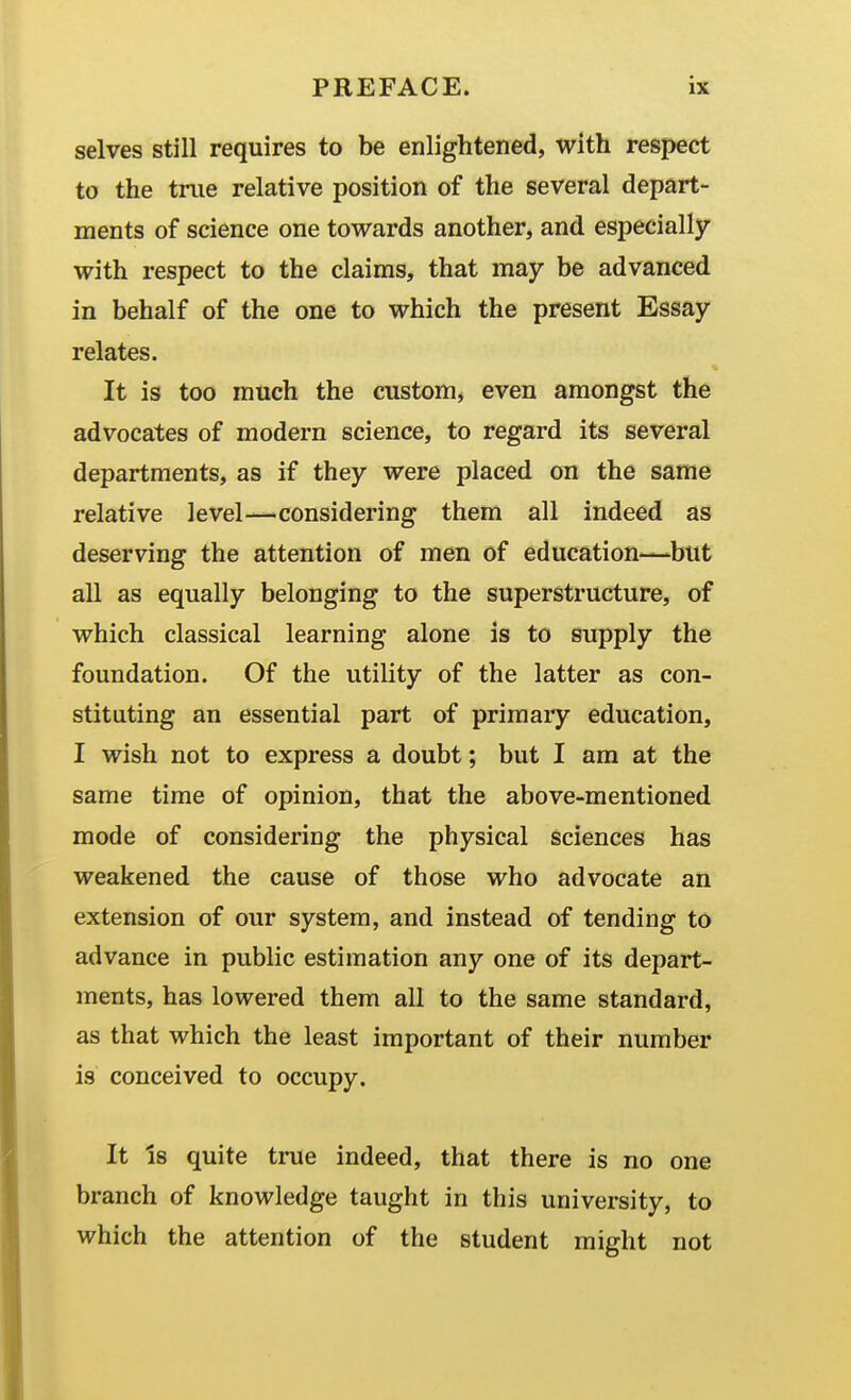 selves still requires to be enlightened, with respect to the tnie relative position of the several depart- ments of science one towards another, and especially with respect to the claims, that may be advanced in behalf of the one to which the present Essay relates. It is too much the custom, even amongst the advocates of modern science, to regard its several departments, as if they were placed on the same relative level—considering them all indeed as deserving the attention of men of education—but all as equally belonging to the superstructure, of which classical learning alone is to supply the foundation. Of the utility of the latter as con- stituting an essential part of primary education, I wish not to express a doubt; but I am at the same time of opinion, that the above-mentioned mode of considering the physical sciences has weakened the cause of those who advocate an extension of our system, and instead of tending to advance in public estimation any one of its depart- ments, has lowered them all to the same standard, as that which the least important of their number is conceived to occupy. It Is quite true indeed, that there is no one branch of knowledge taught in this university, to which the attention of the student might not