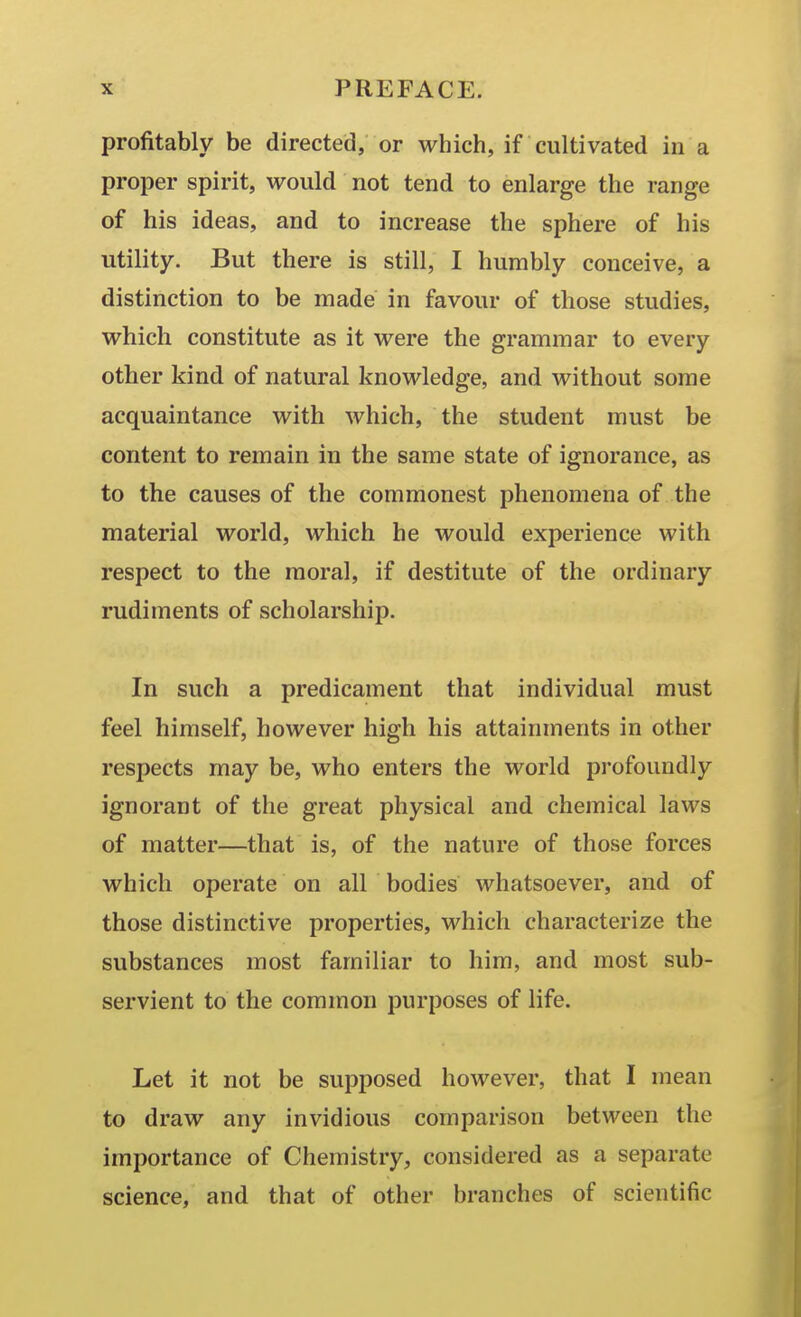 profitably be directed, or which, if cultivated in a proper spirit, would not tend to enlarge the range of his ideas, and to increase the sphere of his utility. But there is still, I humbly conceive, a distinction to be made in favour of those studies, which constitute as it were the grammar to every other kind of natural knowledge, and without some acquaintance with which, the student must be content to remain in the same state of ignorance, as to the causes of the commonest phenomena of the material world, which he would experience with respect to the moral, if destitute of the ordinary rudiments of scholarship. In such a predicament that individual must feel himself, however high his attainments in other respects may be, who enters the world pi'ofoundly ignorant of the great physical and chemical laws of matter—that is, of the nature of those forces which operate on all bodies whatsoever, and of those distinctive properties, which characterize the substances most familiar to him, and most sub- servient to the common purposes of life. Let it not be supposed however, that I mean to draw any invidious comparison between the importance of Chemistry, considered as a separate science, and that of other branches of scientific