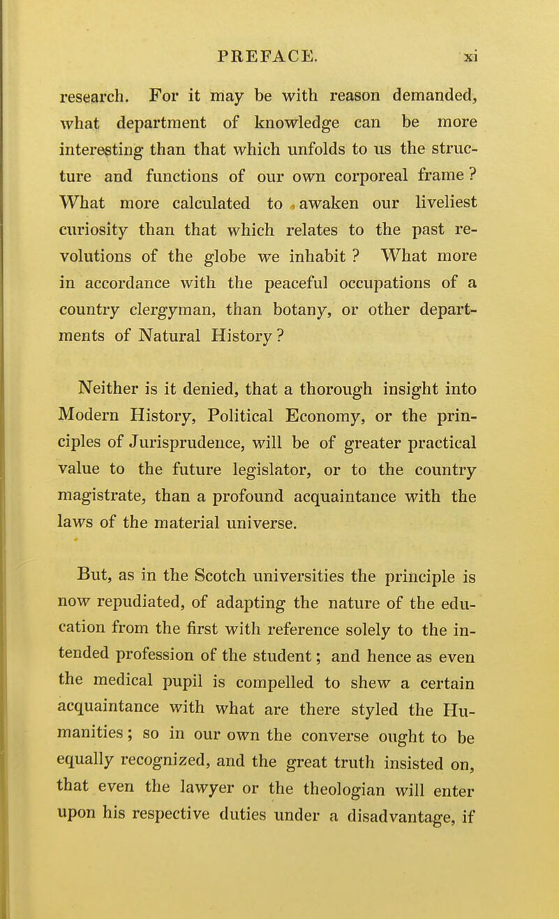 research. For it may be with reason demanded, what department of knowledge can be more interesting than that which unfolds to us the struc- ture and functions of our own corporeal frame ? What more calculated to . awaken our liveliest curiosity than that which relates to the past re- volutions of the globe we inhabit ? What more in accordance with the peaceful occupations of a country clergyman, than botany, or other depart- ments of Natural History? Neither is it denied, that a thorough insight into Modern History, Political Economy, or the prin- ciples of Jurisprudence, will be of greater practical value to the future legislator, or to the country magistrate, than a profound acquaintance with the laws of the material universe. But, as in the Scotch universities the principle is now repudiated, of adapting the nature of the edu- cation from the first with reference solely to the in- tended profession of the student; and hence as even the medical pupil is compelled to shew a certain acquaintance with what are there styled the Hu- manities ; so in our own the converse ought to be equally recognized, and the great truth insisted on, that even the lawyer or the theologian will enter upon his respective duties under a disadvantage, if