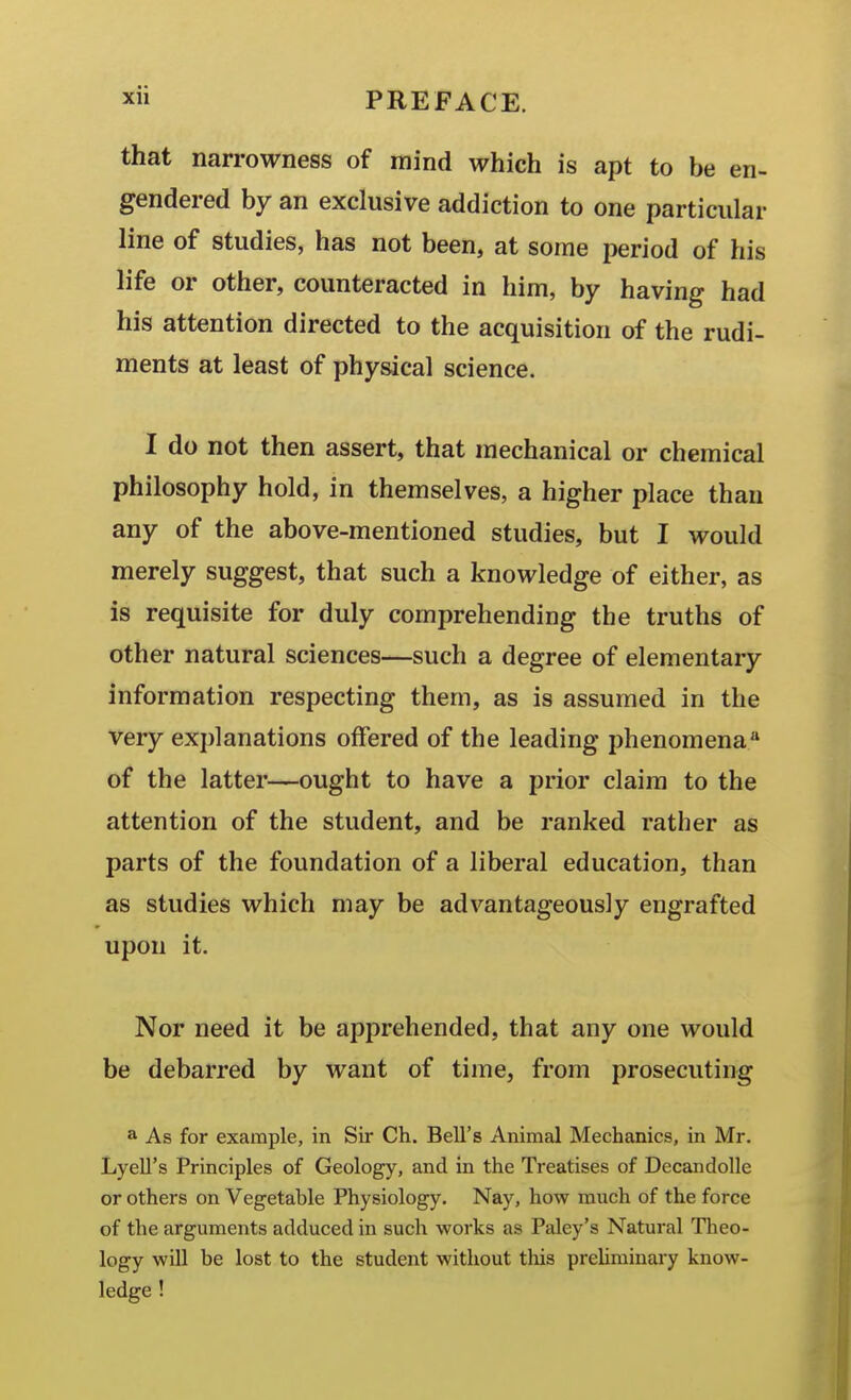 that narrowness of mind which is apt to be en- gendered by an exclusive addiction to one particular line of studies, has not been, at some period of his life or other, counteracted in him, by having had his attention directed to the acquisition of the rudi- ments at least of physical science. I do not then assert, that mechanical or chemical philosophy hold, in themselves, a higher place than any of the above-mentioned studies, but I would merely suggest, that such a knowledge of either, as is requisite for duly comprehending the truths of other natural sciences—such a degree of elementary information respecting them, as is assumed in the very explanations offered of the leading phenomena'' of the latter—ought to have a prior claim to the attention of the student, and be ranked rather as parts of the foundation of a liberal education, than as studies which may be advantageously engrafted upon it. Nor need it be apprehended, that any one would be debarred by want of time, from prosecuting a As for example, in Sir Ch. Bell's Animal Mechanics, in Mr. Lyell's Principles of Geology, and in the Treatises of DecandoUe or others on Vegetable Physiology. Nay, how much of the force of the arguments adduced in such works as Paley's Natural Tlieo- logy wdl be lost to the student without tliis prehminary know- ledge !