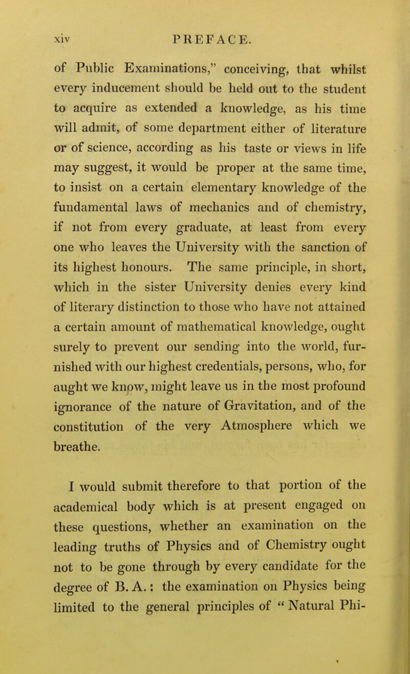 of Public Examinations, conceiving, that whilst every inducement should be held out to the student to acquire as extended a knowledge, as his time will admit, of some department either of literature or of science, according as his taste or views in life may suggest, it would be proper at the same time, to insist on a certain elementary knowledge of the fundamental laws of mechanics and of chemistry, if not from every graduate, at least from every one who leaves the University with the sanction of its highest honours. The same principle, in short, which in the sister University denies every kind of literary distinction to those who have not attained a certain amount of mathematical knowledge, ought surely to prevent our sending into the world, fur- nished with our highest credentials, persons, who, for aught we know, might leave us in the most profound ignorance of the nature of Gravitation, and of the constitution of the very Atmosphere which we breathe. I would submit therefore to that portion of the academical body which is at present engaged on these questions, whether an examination on the leading truths of Physics and of Chemistry ought not to be gone through by every candidate for the degree of B. A.: the examination on Physics being limited to the general principles of  Natural Phi-