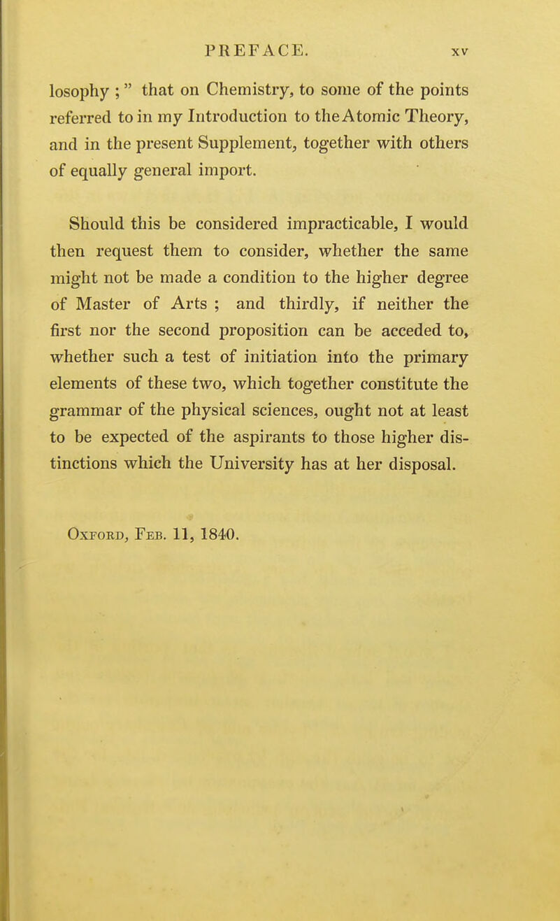 losophy ;  that on Chemistry, to some of the points referred to in my Introduction to the Atomic Theory, and in the present Supplement, together with others of equally general import. Should this be considered impracticable, I would then request them to consider, whether the same might not be made a condition to the higher degree of Master of Arts ; and thirdly, if neither the first nor the second proposition can be acceded to, whether such a test of initiation into the primary elements of these two, which together constitute the grammar of the physical sciences, ought not at least to be expected of the aspirants to those higher dis- tinctions which the University has at her disposal. Oxford, Feb. 11, 1840.
