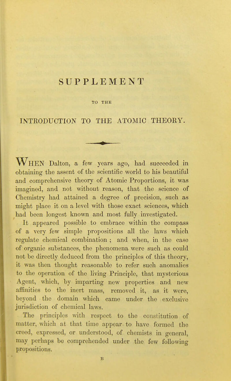 SUPPLEMENT TO THE INTRODUCTION TO THE ATOMIC THEORY. When Dalton, a few years ago, had succeeded in obtaining the assent of the scientific world to his beautiful and comprehensive theory of Atomic Proportions, it was imagined, and not without reason, that the science of Chemistry had attained a degree of precision, such as might place it on a level with those exact sciences, which had been longest known and most fully investigated. It appeared possible to embrace within the compass of a very few simple propositions all the laws which regulate chemical combination ; and when, in the case of organic substances, the phenomena were such as could not be directly deduced from the principles of this theory, it was then thought reasonable to refer such anomalies to the operation of the living Principle, that mysterious Agent, which, by imparting new properties and new affinities to the inert mass, removed it, as it were, beyond the domain which came under the exclusive jurisdiction of chemical laws. The principles with respect to the constitution of matter, which at that time appear to have formed the creed, expressed, or understood, of chemists in general, may perhaps be comprehended under the few following propositions.