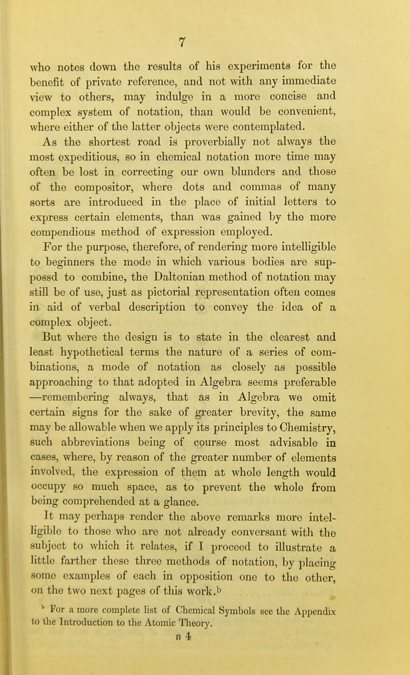 who notes down the results of his experiments for the benefit of private reference, and not with any immediate view to others, may indulge in a more concise and complex system of notation, than would be convenient, where either of the latter objects were contemplated. As the shortest road is proverbially not always the most expeditious, so in chemical notation more time may often be lost in correcting our own blunders and those of the compositor, where dots and commas of many sorts are introduced in the place of initial letters to express certain elements, than was gained by the more compendious method of expression employed. For the purpose, therefore, of rendering more intelligible to beginners the mode in which various bodies are sup- possd to combine, the Daltonian method of notation may still be of use, just as pictorial representation often comes in aid of verbal description to convey the idea of a complex object. But where the design is to state in the clearest and least hypothetical terms the nature of a series of com- binations, a mode of notation as closely as possible approaching to that adopted in Algebra seems preferable —remembering always, that as in Algebra we omit certain signs for the sake of greater brevity, the same may be allowable when we apply its principles to Chemistry, such abbreviations being of course most advisable in cases, where, by reason of the greater number of elements involved, the expression of them at whole length would occupy so much space, as to prevent the whole from being comprehended at a glance. It may perhaps render the above remarks more intel- ligible to those who are not already conversant with the subject to which it relates, if I proceed to illustrate a little farther these three methods of notation, by placing some examples of each in opposition one to the other, on the two next pages of this work.^ For a more complete list of Chemical Symbols see the Appendix to the Introduction to the Atomic Theory. B 4)