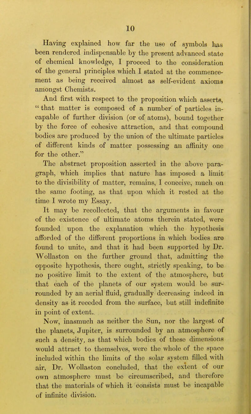 Having explained how far the use of symbols has been rendered indispensable by the present advanced state of chemical knowledge, I proceed to the consideration of the general principles which I stated at the commence- ment as being received almost as self-evident axioms amongst Chemists. And first with respect to the proposition which asserts,  that matter is composed of a number of particles in- capable of further division (or of atoms), bound together by the force of cohesive attraction, and that compound bodies are produced by the union of the ultimate particles of different kinds of matter possessing an affinity one for the other.* The abstract proposition asserted in the above para- graph, which impUes that nature has imposed a limit to the divisibility of matter, remains, I conceive, much on the same footing, as that upon Avhich it rested at the time I wrote my Essay. It may be recollected, that the arguments in favour of the existence of ultimate atoms therein stated, were founded upon the explanation which the hypothesis afforded of the different proportions in which bodies are found to unite, and that it had been supported by Dr. WoUaston on the further ground that, admitting the opposite hypothesis, there ought, strictly speaking, to be no positive limit to the extent of the atmosphere, but that each of the planets of our system would be sur- rounded by an aerial fluid, gradually decreasing indeed in density as it receded from the surface, but still indefinite in point of extent. Now, inasmuch as neither the Sun, nor the largest of the planets, Jupiter, is surrounded by an atmosphei'e of such a density, as that which bodies of these dimensions would attract to themselves, were the whole of the space included within the Hmits of the solar system filled with air. Dr. Wollaston concluded, that the extent of our own atmosphere must be circimiscribed, and therefore that the materials of which it consists must be incapable of infinite division.