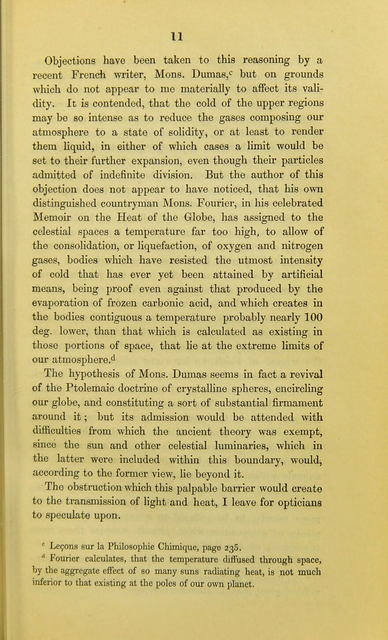 Objections have been taken to this reasoning by a recent French writer, Mons. Dumas,*^ but on grounds which do not appear to me materially to affect its vali- dity. It is contended, that the cold of the upper regions may be so intense as to reduce the gases composing our atmosphere to a state of solidity, or at least to render them liquid, in either of which cases a limit would be set to their further expansion, even though their particles admitted of indefinite division. But the author of this objection does not appear to have noticed, that his own distinguished countryman Mons. Fourier, in his celebrated Memoir on the Heat of the Globe, has assigned to the celestial spaces a temperature far too high, to allow of the consolidation, or liquefaction, of oxygen and nitrogen gases, bodies which have resisted the utmost intensity of cold that has ever yet been attained by artificial means, being proof even against that produced by the evaporation of frozen carbonic acid, and which creates in the bodies contiguous a temperature probably nearly 100 deg. lower, than that which is calculated as existing in those portions of space, that lie at the extreme limits of our atmosphere.'l The hypothesis of Mons. Dumas seems in fact a revival of the Ptolemaic doctrine of crystalline spheres, encircling our globe, and constituting a sort of substantial firmament around it; but its admission would be attended with difficulties from which the ancient theory was exempt, since the sun and other celestial luminaries, which in the latter were included within this boundary, would, according to the former view, lie beyond it. The obstruction which this palpable barrier would create to the transmission of light and heat, I leave for opticians to speculate upon. ' Lemons sur la Philosophie Chimique, page 235. Fourier calculates, that the temperature diffused through space, by the aggregate effect of so many suns radiating heat, is not much inferior to that existing at the poles of oxu* own planet.