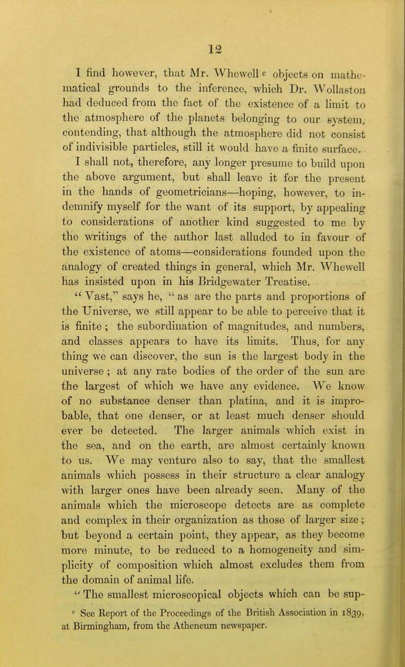 I find however, that Mr. Whewell e objects on mathe- matical grounds to the inference, which Dr. Wollaston had deduced from the fact of the existence of a hmit to the atmosphere of the planets belonging to our system, contending, that although the atmosphere did not consist of indivisible particles, still it would have a finite surface. I shall not, therefore, any longer presume to build upon the above argument, but shall leave it for the present in the hands of geometricians—hoping, however, to in- demnify myself for the want of its support, by appealing to considerations of another kind suggested to me by the writings of the author last alluded to in favour of the existence of atoms—considerations founded upon the ainalogy of created things in general, which Mr. Whewell has insisted upon in his Bridgewater Treatise.  Vast, says he,  as are the parts and proportions of the Universe, we still appear to be able to perceive that it is finite; the subordination of magnitudes, and numbers, and classes appears to have its limits. Thus, for any thing we can discover, the sun is the largest body in the universe; at any rate bodies of the order of the sun are the largest of which we have any evidence. We know of no substance denser than platina, and it is impro- bable, that one denser, or at least much denser should ever be detected. The larger animals which exist in the sea, and on the earth, are almost certainly known to us. We may venture also to say, that the smallest animals which possess in their structure a clear analogy with larger ones have been already seen. Many of the animals which the microscope detects are as complete and complex in their organization as those of larger size; but beyond a certain point, they appear, as they become more minute, to be reduced to a homogeneity and sim- plicity of composition which almost excludes them from the domain of animal life.  The smallest microscopical objects which can be sup- ' See Report of the Proceedings of the British Association in 1839, at Birmingham, from the Atheneum newspaper.