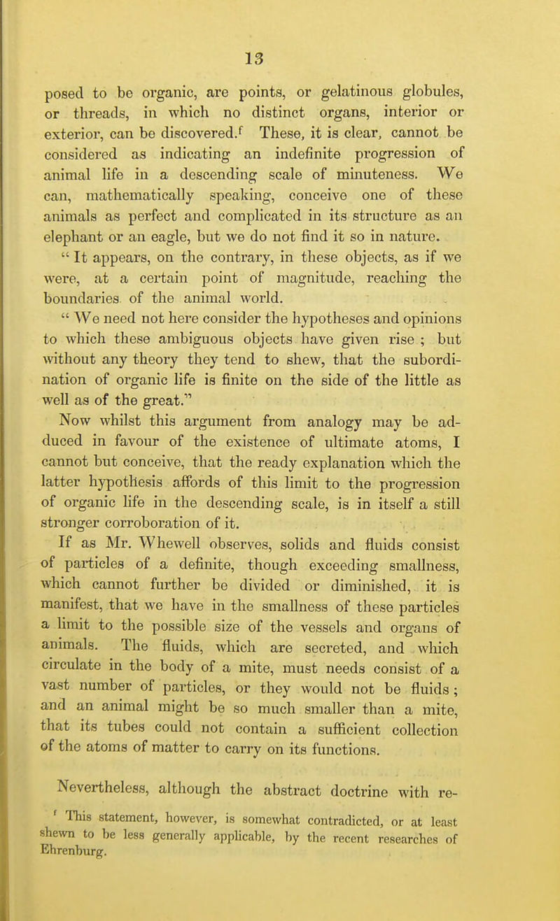posed to be oi'ganic, are points, or gelatinous globules, or threads, in which no distinct organs, interior or exterior, can be discovered/ These, it is clear, cannot be considered as indicating an indefinite pi'ogression of animal life in a descending scale of minuteness. We can, mathematically speaking, conceive one of these animals as perfect and complicated in its structure as an elephant or an eagle, but we do not find it so in nature. It appears, on the contrary, in these objects, as if we were, at a certain point of magnitude, reaching the boundaries of the animal world. We need not here consider the hypotheses and opinions to which these ambiguous objects have given rise ; but \\'ithout any theory they tend to shew, that the subordi- nation of organic life is finite on the side of the little as well as of the great. Now whilst this argument from analogy may be ad- duced in favour of the existence of ultimate atoms, I cannot but conceive, that the ready explanation which the latter hypothesis affords of this limit to the progression of organic life in the descending scale, is in itself a still stronger corroboration of it. If as Mr, Whewell observes, solids and fluids consist of particles of a definite, though exceeding smallness, which cannot further be divided or diminished, it is manifest, that we have in the smallness of these particles a limit to the possible size of the vessels and organs of animals. The fluids, which are secreted, and which circulate in the body of a mite, must needs consist of a vast number of particles, or they would not be fluids ; and an animal might be so much smaller than a mite, that its tubes could not contain a sufiicient collection of the atoms of matter to carry on its functions. Nevertheless, although the abstract doctrine with re- ' This statement, however, is somewhat contradicted, or at least shewn to be less generally applicable, by the recent researches of Ehrenburg.