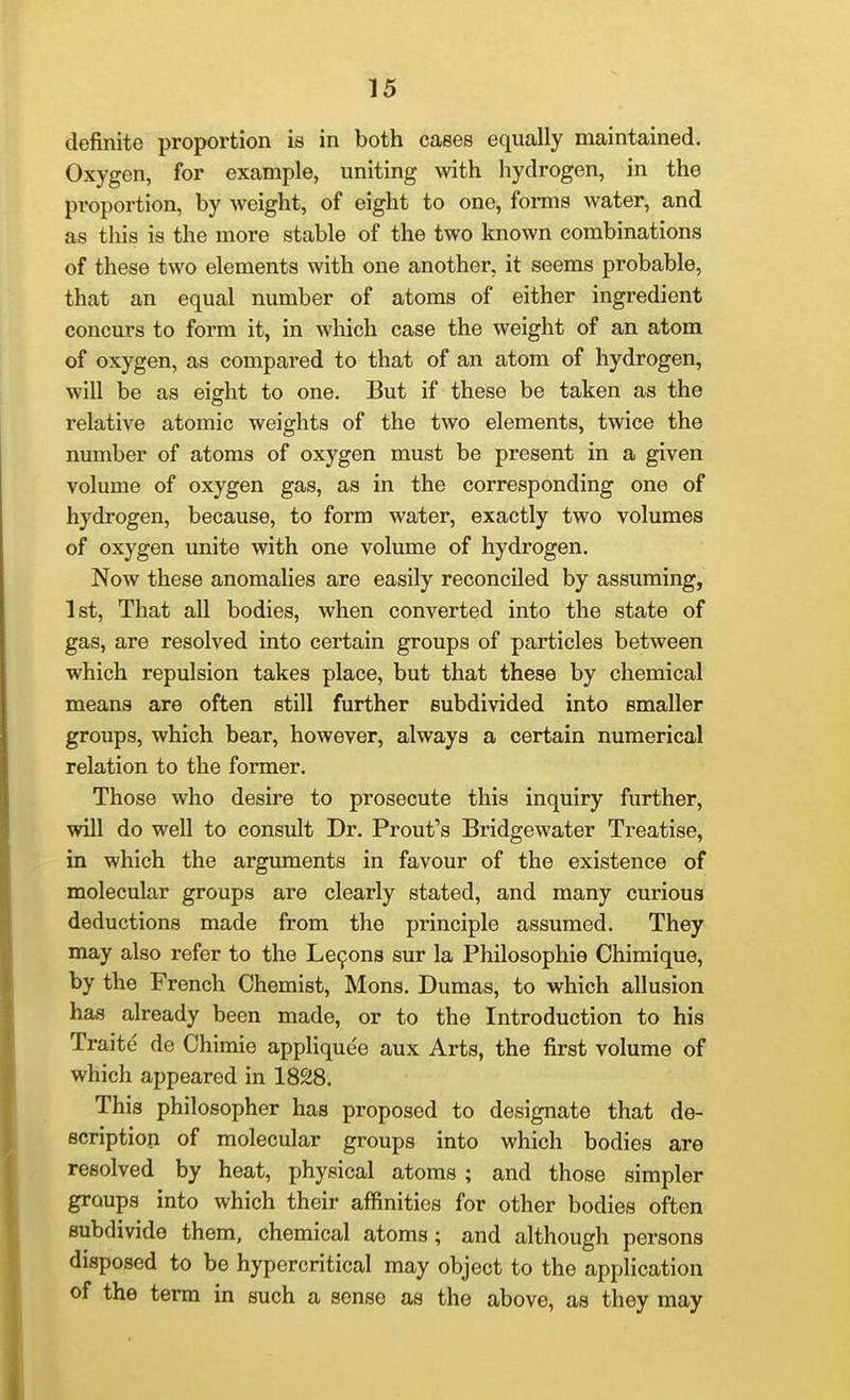 definite proportion is in both cases equally maintained. Oxygen, for example, uniting with hydrogen, in the proportion, by weight, of eight to one, forms water, and as this is the more stable of the two known combinations of these two elements with one another, it seems probable, that an equal number of atoms of either ingredient concurs to form it, in which case the weight of an atom of oxygen, as compared to that of an atom of hydrogen, will be as eight to one. But if these be taken as the relative atomic weights of the two elements, twice the number of atoms of oxygen must be present in a given volume of oxygen gas, as in the corresponding one of hydrogen, because, to form water, exactly two volumes of oxygen unite with one volume of hydrogen. Now these anomalies are easily reconciled by assuming, 1st, That all bodies, when converted into the state of gas, are resolved into certain groups of particles between which repulsion takes place, but that these by chemical means are often still further subdivided into smaller groups, which bear, however, always a certain numerical relation to the former. Those who desire to prosecute this inquiry further, will do well to consult Dr. Front's Bridgewater Treatise, in which the arguments in favour of the existence of molecular groups are clearly stated, and many curious deductions made from the principle assumed. They may also refer to the Le9ons sur la Philosophie Chimique, by the French Chemist, Mons. Dumas, to which allusion has already been made, or to the Introduction to his Traite de Chimie appliquee aux Arts, the first volume of which appeared in 1828. This philosopher has proposed to designate that de- scription of molecular groups into which bodies are resolved by heat, physical atoms ; and those simpler groups into which their affinities for other bodies often subdivide them, chemical atoms; and although persons disposed to be hypercritical may object to the application of the term in such a sense as the above, as they may