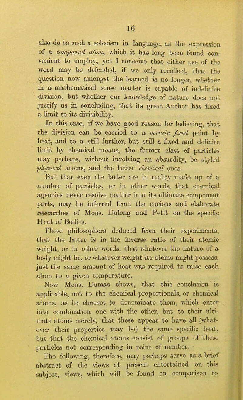 also do to such a solecism in language, as the expression of a compound atom, which it has long been found con- venient to employ, yet I conceive that either use of the word may be defended, if we only recollect, that the question now amongst the learned is no longer, whether in a mathematical sense matter is capable of indefinite division, but whether our knowledge of nature does not justify us in concluding, that its great Author has fixed a limit to its divisibility. In this case, if we have good reason for believing, that the division can be carried to a certain fixed point by heat, and to a still further, but still a fixed and definite limit by chemical means, the former class of particles may perhaps, without involving an absurdity, be styled physical atoms, and the latter cliemical ones. But that even the latter are in reality made up of a number of particles, or in other words, that chemical agencies never resolve matter into its ultimate component parts, may be inferred from the curious and elaborate researches of Mons. Dulong and Petit on the specific Heat of Bodies. These philosophers deduced from their experiments, that the latter is in the inverse ratio of their atomic weight, or in other words, that whatever the nature of a body might be, or whatever weight its atoms might possess, just the same amount of heat was required to raise each atom to a given temperature. Now Mons. Dumas shews, that this conclusion is applicable, not to the chemical proportionals, or chemical atoms, as he chooses to denominate them, which enter into combination one with the other, but to their ulti- mate atoms merely, that these appear to have all (what- ever their properties may be) the same specific heat, but that the chemical atoms consist of groups of these particles not corresponding in point of number. The following, therefore, may perhaps serve as a brief abstract of the views at present entertained on this subject, views, which will be found on comparison to