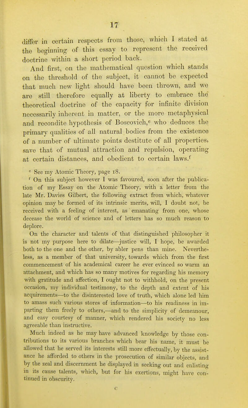 differ in certain respects from those, which I stated at the beginning of this essay to represent the received doctrine within a short period back. And first, on the mathematical question which stands on the threshold of the subject, it cannot be expected that much new light should have been thrown, and we are still therefore equally at liberty to embrace the theoretical doctrine of the capacity for infinite division necessarily inherent in matter, or the more metaphysical and recondite hypothesis of Boscovich,^ who deduces the primary qualities of all natural bodies from the existence of a number of ultimate points destitute of all properties, save that of mutual attraction and repulsion, operating at certain distances, and obedient to certain laws.^ ■= See my Atomic Theory, page i8. ' On this subject however I was favoured, soon after the publica- tion of my Essay on the Atomic Theory, with a letter from the late Mr. Davies GUbert, the following extract from which, whatever opinion may be formed of its intrinsic merits, wUl, I doubt not, be received with a feeling of interest, as emanating from one, whose decease the world of science and of letters has so much reason to deplore. On the character and talents of that distinguished philosopher it is not my purpose here to dilate—justice wiU, I hope, be awarded both to the one and the other, by abler pens than mine. Neverthe- less, as a member of that university, towards which from the first commencement of his academical career he ever evinced so warm an attachment, and which has so many motives for regarding his memory \vith gratitude and aflFection, I ought not to %vithhold, on the present occasion, my indiAadual testimony, to the depth and extent of Ms acquirements—to the disinterested love of truth, which alone led him to amass such various stores of information—to his readiness in im- parting them freely to others,—and to the simpUcity of demeanour, and easy courtesy of manner, which rendered his society no less agreeable than instructive. Much indeed as he may have advanced knowledge by those con- tributions to its various branches which bear his name, it must be allowed that he served its interests still more effectually, by the assist- ance he afforded to others in the prosecution of similar objects, and by the zeal and discernment he displayed in seeking out and enlisting in its cause talents, which, but for his exertions, might have con- tinued in obscurity.