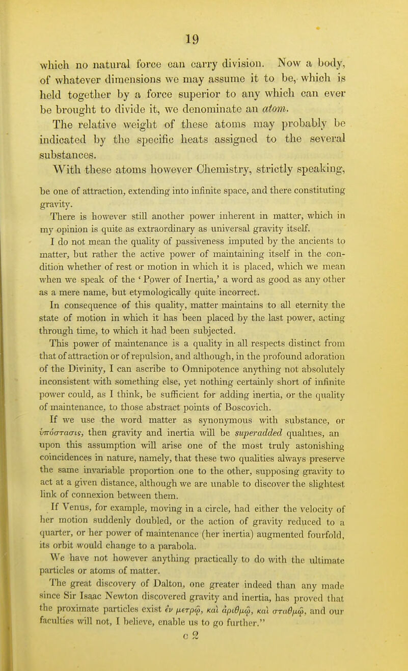 which no natural force can carry division. Now a body, of whatever dimensions we may assume it to be,' which is held together by a force superior to any which can ever be brought to divide it, we denominate an aiom. The relative weight of these atoms may probably be indicated by the specific heats assigned to the several substances. With these atoms however Chemistry, strictly speaking, 1)6 one of attraction, extending into infinite space, and there constituting gravit}'. There is howe\'er still another power inherent in matter, which in my opinion is quite as exti'aordinary as universal gravity itself. I do not mean the quahty of passiveness unputed by the ancients to matter, but rather the active power of maintaining itself in the con- dition whether of rest or motion in which it is placed, which we mean when we speak of the ' Power of Inertia,' a word as good as any other as a mere name, but etymologically quite incorrect. In consequence of this quahty, matter maintains to all eternity the state of motion in which it has been placed by the last power, acting through time, to which it had been subjected. This power of maintenance is a quahty in all respects distinct from that of attraction or of repulsion, and although, in the profound adoration of the Di\anity, I can ascribe to Omnipotence anything not absolutely inconsistent with something else, yet nothing certainly short of infinite power could, as I think, be sufficient for adding inertia, or the quahty of maintenance, to those abstract points of Bosco^dch. If we use the word matter as synonymous mth substance, or ifTToVraa-ts, then graiaty and inertia will be superadded qualities, an upon this assumption wll arise one of the most truly astonishing coincidences in nature, namely, that these two quahties always preserve the same invariable proportion one to the other, supposing gravity to act at a given distance, although we are unable to discover the slightest link of connexion between them. If Venus, for example, moving in a circle, had either the velocity of lier motion suddenly doubled, or the action of gravity reduced to a quarter, or her power of maintenance (her inertia) augmented fourfold, its orbit would change to a parabola. We have not however anything practically to do with the ultimate particles or atoms of matter. The great discovery of Dalton, one greater indeed than any made since Sir Isaac Newton discovered gravity and inertia, has proved that the proximate particles exist iv /xer/jw, Koi apiQjxa, Ka\ oTd^/iw, and our faculties will not, I believe, enable us to go furtlu-r.