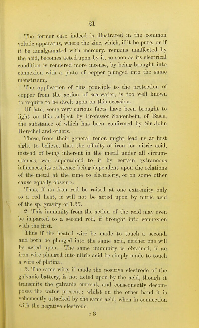 The former case indeed is illustrated in the common voltaic apparatus, where the zinc, which, if it be pure, or if it be amalgamated with mercury, remains unaffected by the acid, becomes acted upon by it, so soon as its electrical condition is rendered more intense, by being brought into connexion with a plate of copper plunged into the same menstruum. The application of this principle to the protection of copper from the action of sea-water, is too well known to require to be dwelt upon on this occasion. Of late, some very curious facts have been brought to light on this subject by Professor Schoenbein, of Basle, the substance of which has been confirmed by Sir John Herschel and others. These, from their general tenor, might lead us at first sight to believe, that the afiinity of iron for nitric acid, instead of being inherent in the metal under all circum- stances, was superadded to it by certain extraneous influences, its existence being dependent upon the relations of the metal at the time to electricity, or on some other cause equally obscure. Thus, if an iron rod be raised at one extremity only to a red heat, it will not be acted upon by nitric acid of the sp. gravity of 1.35. 2. This immunity from the action of the acid may even bo imparted to a second rod, if brought into connexion with the first. Thus if the heated wire be made to touch a second, and both be plunged into the same acid, neither one will be acted upon. The same immunity is obtained, if an iron wire plunged into nitric acid be simply made to touch a wire of platina. 3. The same wire, if made the positive electrode of the galvanic battery, is not acted upon by the acid, though it transmits the galvanic current, and consequently decom- poses the water present; whilst on the other hand it is vehemently attacked by the same acid, when in connection with the negative electrode. cS