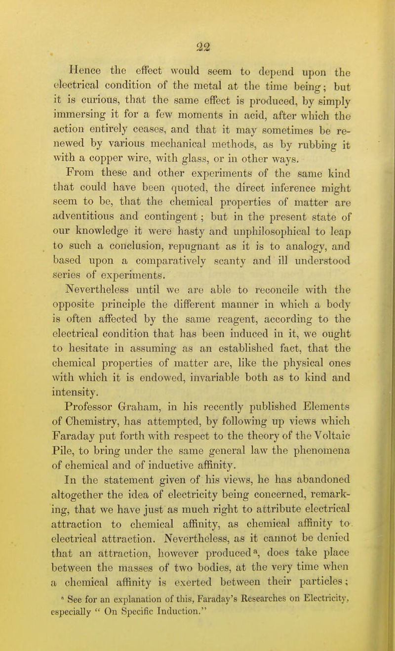 ^2 Hence the effect would seem to depend upon the electrical condition of the metal at the time being; but it is curious, that the same effect is produced, by simply immersing it for a few moments in acid, after which the action entirely ceases, and that it may sometimes be re- newed by various mechanical methods, as by rubbing it with a copper wire, with glass, or in other ways. From these and other experiments of the same kind that could have been quoted, the direct inference might seem to be, that the chemical properties of matter are adventitious and contingent; but in the present state of our knowledge it were hasty and unphilosophical to leap to such a conclusion, repugnant as it is to analogy, and based upon a comparatively scanty and ill understood series of experiments. Nevertheless until we are able to reconcile with the opposite principle the different manner in which a body is often affected by the same reagent, according to the electrical condition that has been induced in it, we ought to hesitate in assuming as an established fact, that the chemical properties of matter are, like the physical ones with which it is endowed, invariable both as to kind and intensity. Professor Graham, in his recently published Elements of Chemistry, has attempted, by following up views which Faraday put forth with respect to the theoi-y of the Voltaic Pile, to bring under the same general law the phenomena of chemical and of inductive affinity. In the statement given of his views, he has abandoned altogether the idea of electricity being concerned, remark- ing, that we have just as much right to attribute electrical attraction to chemical affinity, as chemical affinity to. electrical attraction. Nevertheless, as it cannot be denied that an attraction, however produced ^ does take place between the masses of two bodies, at the very time when a chemical affinity is exerted between their particles; See for an explanation of this, Faraday's Researches on Electricity, especially On Specific Induction.