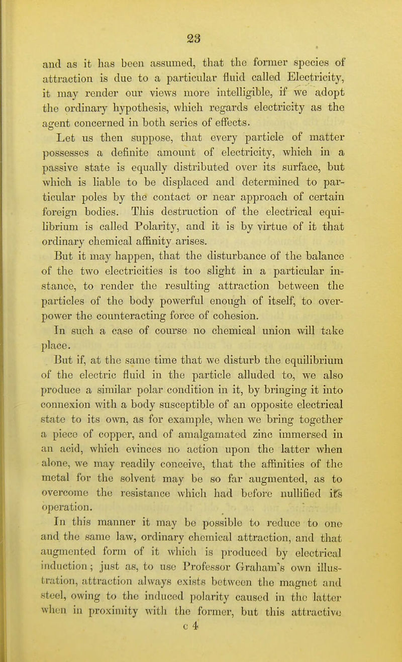 and as it has been assumed, that the former species of attraction is due to a particular fluid called Electricity, it may render our views more intelligible, if we adopt the ordinary hypothesis, which regards electricity as the asrent concerned in both series of effects. Let us then suppose, that every particle of matter possesses a definite amount of electricity, which in a passive state is equally distributed over its surface, but which is liable to be displaced and determined to par- ticular poles by the contact or near approach of certain foreign bodies. This destruction of the electrical equi- librium is called Polarity, and it is by virtue of it that ordinary chemical afiinity arises. But it may happen, that the disturbance of the balance of the two electricities is too slight in a particular in- stance, to render the resulting attraction between the particles of the body powerful enough of itself, to over- power the counteracting force of cohesion. In such a case of course no chemical union will take 2jlace. But if, at the same time that we disturb the equilibrium of the electric fluid in the particle alluded to, we also produce a similar polar condition in it, by bringing it into connexion with a body susceptible of an opposite electrical state to its own, as for example, when we bring together a piece of copper, and of amalgamated zinc immersed in an acid, which evinces no action upon the latter when alone, we may readily conceive, that the affinities of the metal for the solvent may be so far augmented, as to overcome the resistance which had before nullified its operation. In this manner it may be possible to reduce to one and the same law, ordinary chemical attraction, and that augmented form of it which is produced by electrical induction; just as, to use Professor Graham's own illus- tration, attraction always exists between the magnet and steel, owing to the induced polarity caused in the latter when in proximity with the former, but this attractive c 4