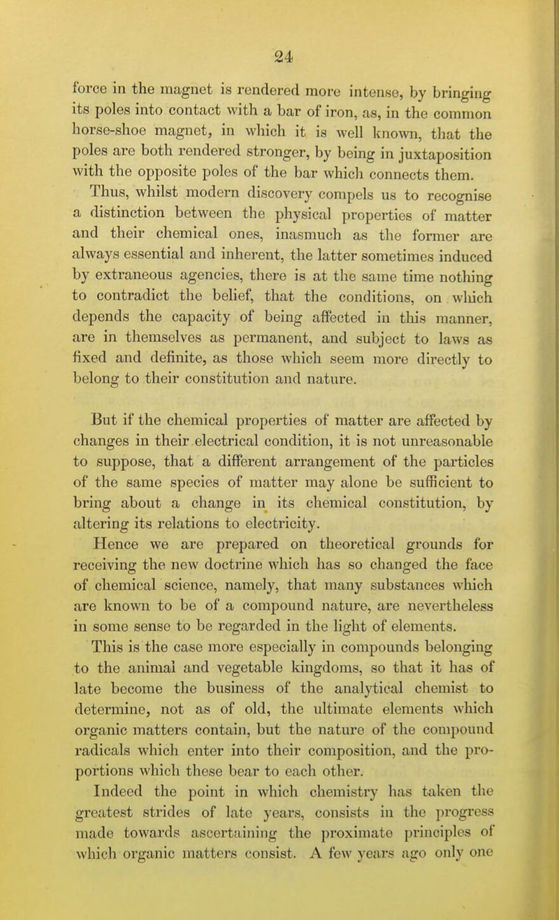 force in the magnet is rendered more intense, by bringing its poles into contact with a bar of iron, as, in the common horse-shoe magnet, in which it is well known, that the poles are both rendered stronger, by being in juxtaposition with the opposite poles of the bar which connects them. Thus, whilst modern discovery compels us to recognise a distinction between the physical properties of matter and their chemical ones, inasmuch as the former are always essential and inherent, the latter sometimes induced by extraneous agencies, there is at the same time nothing to contradict the belief, that the conditions, on wliich depends the capacity of being affected in this manner, are in themselves as permanent, and subject to laws as fixed and definite, as those which seem more directly to belong to their constitution and nature. But if the chemical properties of matter are affected by changes in their electrical condition, it is not unreasonable to suppose, that a different arrangement of the particles of the same species of matter may alone be sufficient to bring about a change in its chemical constitution, by altering its relations to electricity. Hence we are prepared on theoretical grounds for receiving the new doctrine which has so changed the face of chemical science, namely, that many substances which are known to be of a compound nature, are nevertheless in some sense to be regarded in the light of elements. This is the case more especially in compounds belonging to the animal and vegetable kingdoms, so that it has of late become the business of the analytical chemist to determine, not as of old, the ultimate elements which organic matters contain, but the nature of the compound radicals which enter into their composition, and the pro- portions which these bear to each other. Indeed the point in which chemistry has taken the greatest strides of late years, consists in the progress made towards ascertaining the proximate principles of which organic matters consist. A few years ago only one