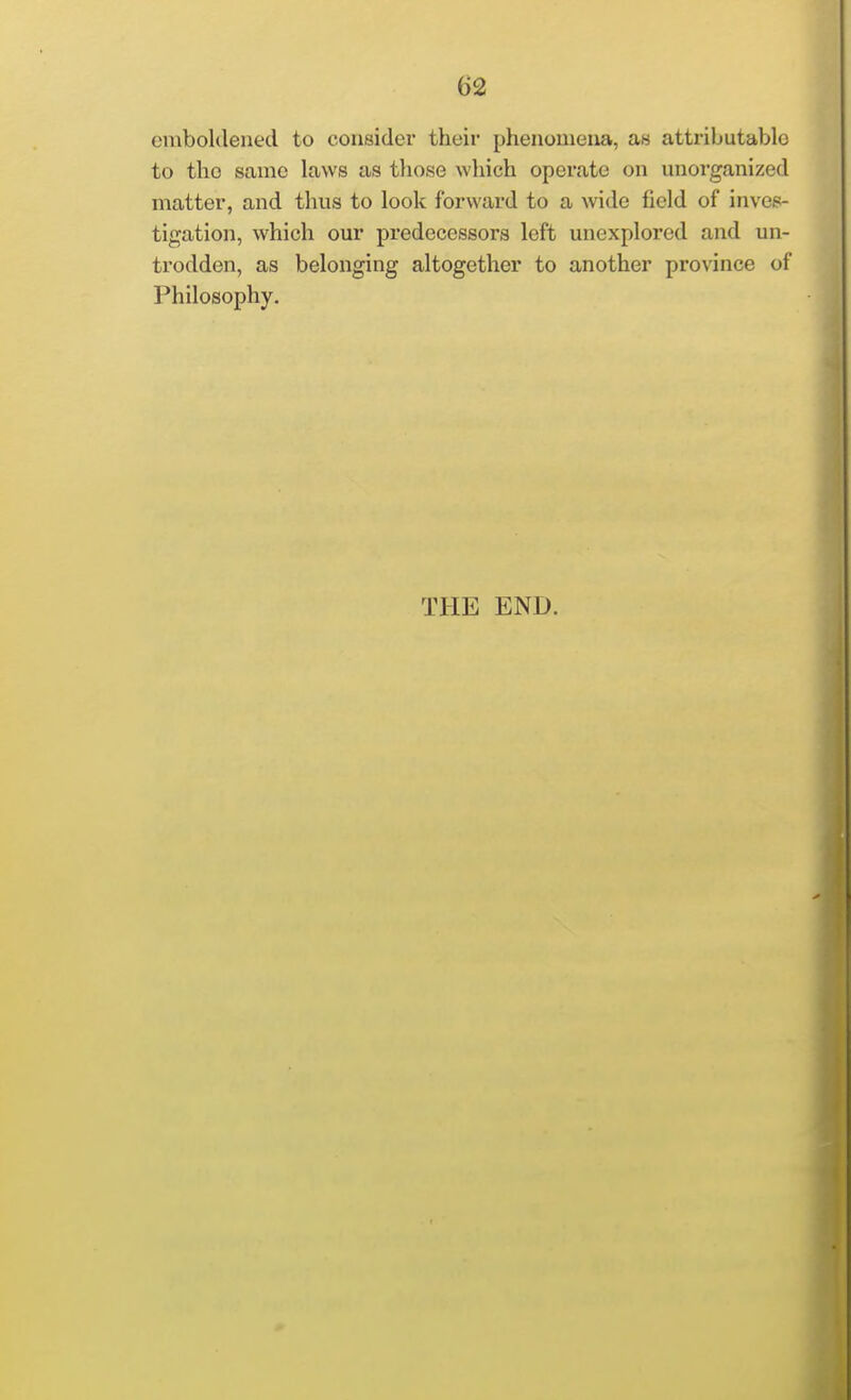 cmboklened to consider their phenouiena, as attributablo to the same laws as tliose which operate on unorganized matter, and thus to look forward to a wide field of inves- tigation, which our predecessors left unexplored and un- trodden, as belonging altogether to another province of Philosophy. THE END.