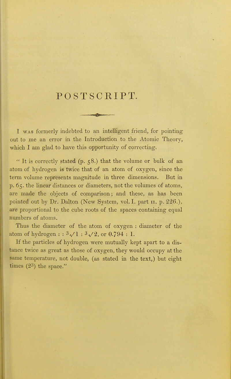 POSTSCRIPT. I WAS formerly indebted to an intelligent friend, for pointing out to me an error in the Introduction to the Atomic Theory, which I am glad to have this opportunity of correctiugk  It is correctly stated (p. 58.) that the volume or bulk of an atom of hydrogen is twice that of an atom of oxygen, since the term volume represents magnitude in three dimensions. But in p. 65. the linear distances or diameters, not the volumes of atoms, are made the objects of comparison; and these, as has been pointed out by Dr. Dalton (New System, vol. I. part 11. p. 226.), are proportional to the cube roots of the spaces containing equal numbers of atoms. Thus the diameter of the atom of oxygen : diameter of the atom of hydrogen : : ^^l : 3^2, or 0-794 : 1. If the particles of hydrogen were mutually kept apart to a dis- tance twice as great as those of oxygen, they would occupy at the same temperature, not double, (as stated in the text,) but eight times (2-^) the space.