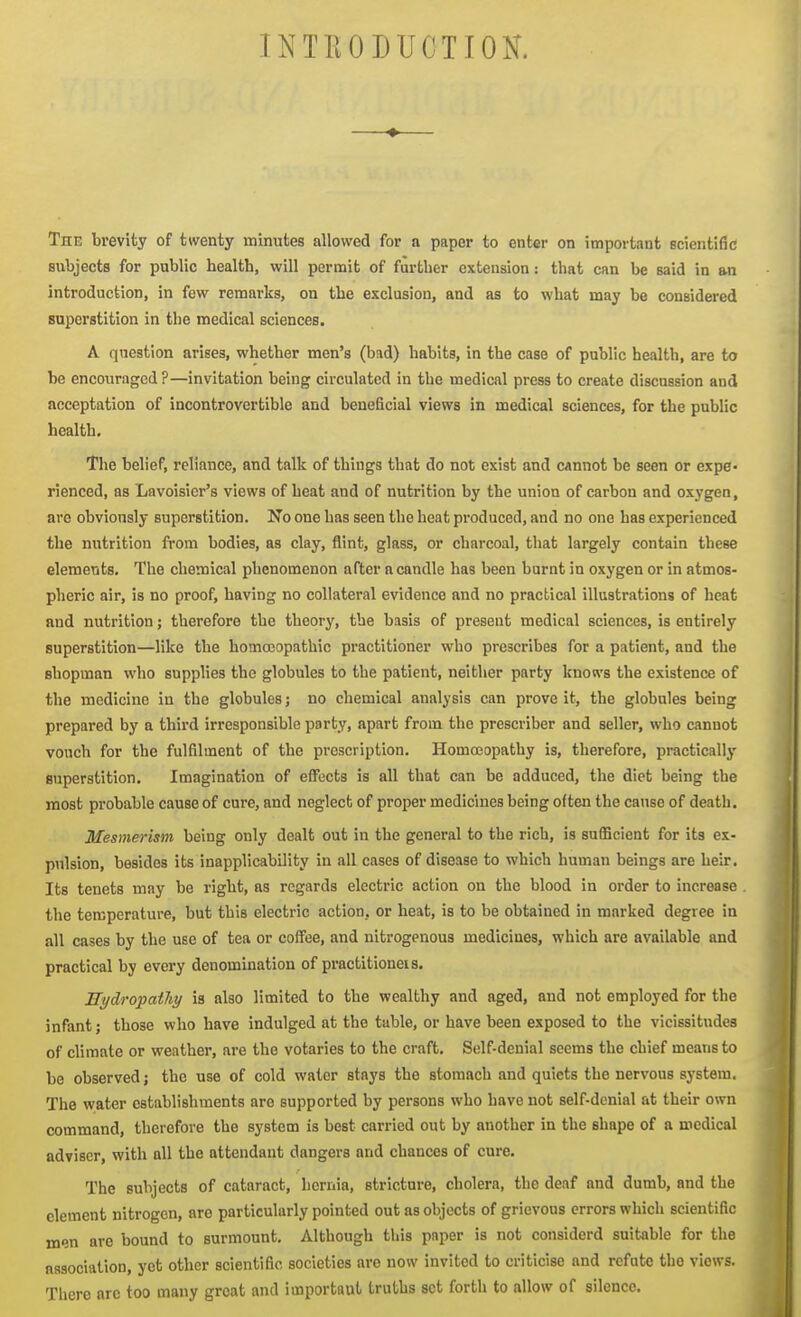INTEODUCTION. ♦ The brevity of twenty minutes allowed for a paper to enter on important ecientific subjects for public health, will permit of further extension: that can be said in an introduction, in few remarks, on the exclusion, and as to what may be considered superstition in the medical sciences. A question arises, whether men's (bad) habits, in the case of public health, are to be encouraged ?—invitation being circulated in the medical press to create discussion and acceptation of incontrovertible and beneficial views in medical sciences, for the public health. The belief, reliance, and talk of things that do not exist and cannot be seen or expe- rienced, as Lavoisier's views of heat and of nutrition by the union of carbon and oxygen, are obviously superstition. No one has seen the heat produced, and no one has experienced the nutrition from bodies, as clay, flint, glass, or charcoal, that largely contain these elements. The chemical phenomenon after a candle has been burnt in oxygen or in atmos- pheric air, is no proof, having no collateral evidence and no practical illustrations of heat and nutrition; therefore the theory, the basis of present medical sciences, is entirely superstition—like the homoeopathic practitioner who prescribes for a patient, and the shopman who supplies the globules to the patient, neither party knows the existence of the medicine in the globules; no chemical analysis can prove it, the globules being prepared by a third irresponsible party, apart from the prescriber and seller, who cannot vouch for the fulfilment of the prescription. Homccopathy is, therefore, practically superstition. Imagination of efl\;cts is all that can be adduced, the diet being the most probable cause of cure, and neglect of proper medicines being often the cause of death. Mesmerism being only dealt out in the general to the rich, is sufficient for its ex- pulsion, besides its inapplicability in all cases of disease to which human beings are heir. Its tenets may be right, as regards electric action on the blood in order to increase the temperature, but this electric action, or heat, is to be obtained in marked degree in all cases by the use of tea or coffee, and nitrogenous medicines, which are available and practical by every denomination of practitioneis. SydropatUy is also limited to the wealthy and aged, and not employed for the infant; those who have indulged at the table, or have been exposed to the vicissitudes of climate or weather, are the votaries to the craft. Self-denial seems the chief means to be observed; the use of cold water stays the stomach and quiets the nervous system. The water establishments are supported by persons who have not self-denial at their own command, therefore the system is best carried out by another in the shape of a medical adviser, with all the attendant dangers and chances of cure. The subjects of cataract, hernia, stricture, cholera, the deaf and dumb, and the clement nitrogen, are particularly pointed out as objects of grievous errors which scientific men are bound to surmount. Although this paper is not considerd suitable for the association, yet other scientific societies are now invited to criticise and refute the views. There are too many groat and important truths set forth to allow of silence.