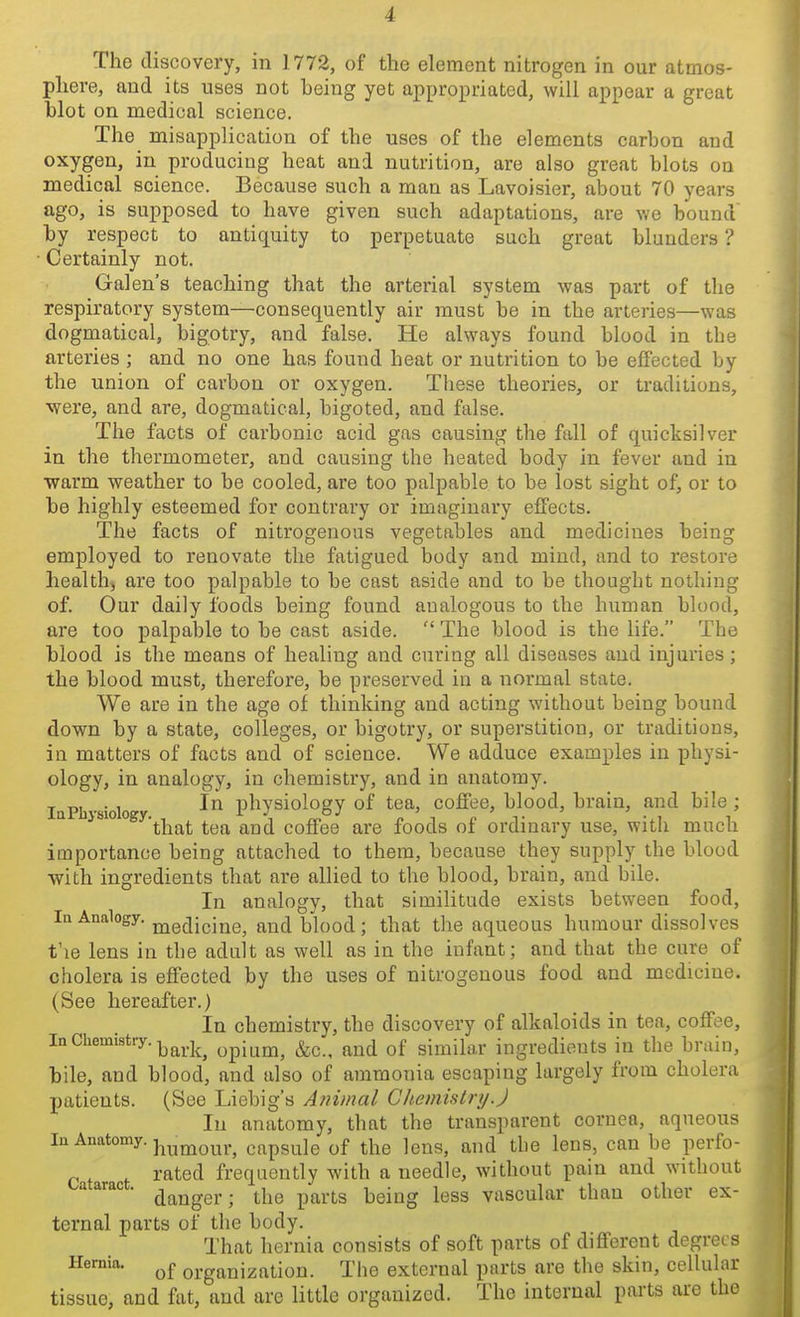 The discovery, in 1772, of the element nitrogen in our atmos- phere, and its uses not being yet appropriated, will appear a great blot on medical science. The misapplication of the uses of the elements carbon and oxygen, in producing heat and nutrition, are also great blots on medical science. Because such a man as Lavoisier, about 70 years ago, is supposed to have given such adaptations, are we bound' by respect to antiquity to perpetuate such great blunders ? ■ Certainly not. Gal en s teaching that the arterial system was part of the respiratory system—consequently air must be in the arteries—was dogmatical, bigotry, and false. He always found blood in the arteries ; and no one has found heat or nutrition to be effected by the union of carbon or oxygen. These theories, or traditions, •were, and are, dogmatical, bigoted, and false. The facts of carbonic acid gas causing the fall of quicksilver in the thermometer, and causing the heated body in fever and in warm weather to be cooled, are too palpable to be lost sight of, or to be highly esteemed for contrary or imaginary effects. The facts of nitrogenous vegetables and medicines being employed to renovate the fatigued body and mind, and to restore health, are too palpable to be cast aside and to be thought nothing of. Our daily foods being found analogous to the human blood, are too palpable to be cast aside.  The blood is the life. The blood is the means of healing and curing all diseases and injuries; the blood must, therefore, be preserved in a normal state. We are in the age of thinking and acting without being bound down by a state, colleges, or bigotry, or superstition, or traditions, in matters of facts and of science. We adduce examples in physi- ology, in analogy, in chemistry, and in anatomy. , ™ . , In physiology of tea, coJBTee, blood, brain, and bile ; that tea and coffee are foods of ordinary use, witli mucli importance being attached to them, because they supply the blood •with ingredients that are allied to the blood, brain, and bile. In analogy, that similitude exists between food, la Analogy, j^edicine, and blood; that the aqueous humour dissolves t'le lens in the adult as well as in the infant; and that the cure of cholera is effected by the uses of nitrogenous food and medicine. (See hereafter.) In chemistry, the discovery of alkaloids in tea, coffee. In Chemistry, ^^^.j^^ opium, &c.. and of similar ingredients in the brain, bile, and blood, and also of ammonia escaping largely from cholera patients. (See Liebig's A?iimal Chemistry.J In anatomy, that the transparent cornea, aqueous la Anatomy, j^^^y^^j.^ capsule of the Icns, and the lens, can be perfo- rated frequently with a needle, without pain and without cataract, ^^^^g^.. ^j^g ^^^.^g ^^^^^ ^^gg yascular than other ex- ternal parts of the body. That hernia consists of soft parts of diflferent degrees Hernia. organization. The external parts are the skin, cellular tissue, and fat, and are little organized. The internal parts are the