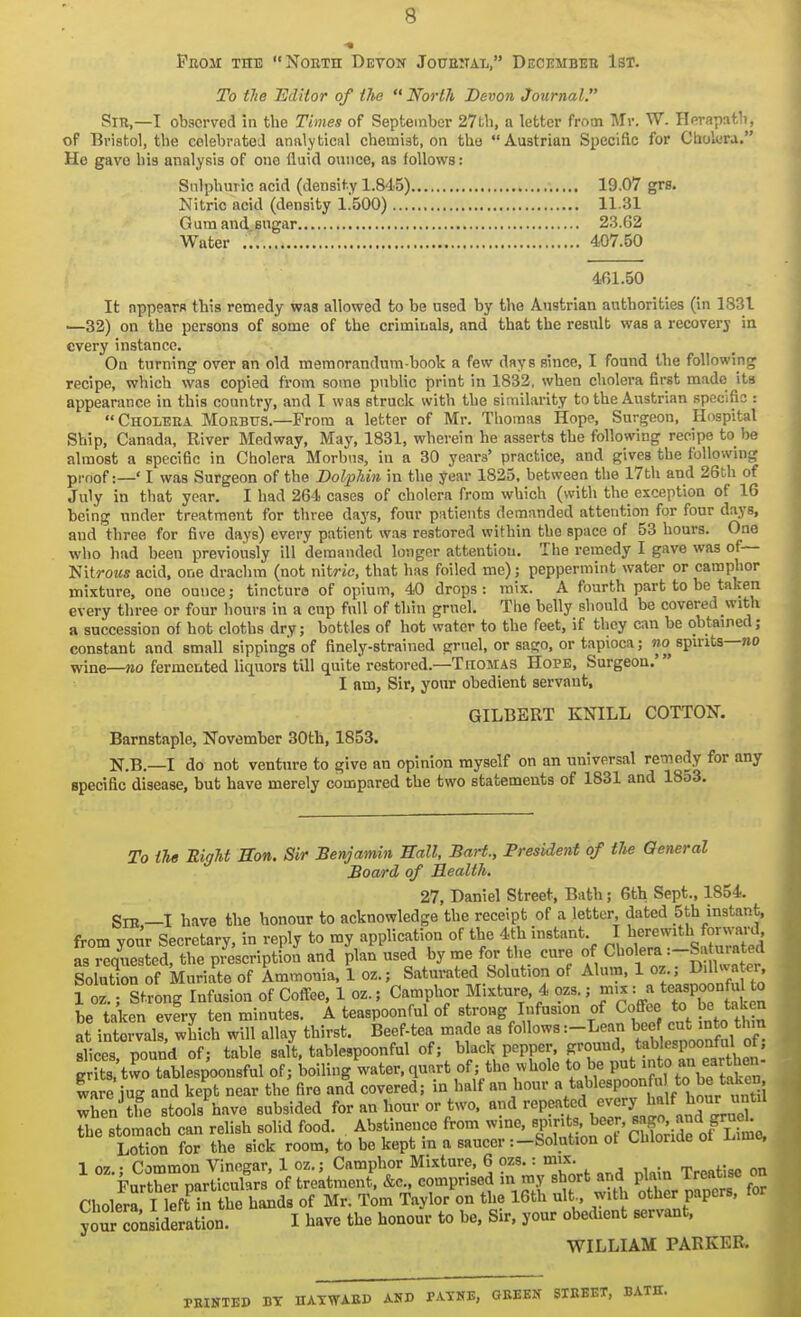 Pboji the Noeth Devon Joueitai,, Decembeb 1st. To tlie Editor of ihe  North Devon Journal. Sir,—I observed in the Times of September 27fch, a letter from Mr. W. Herapath, of Bristol, the celebrated analytical chemist, on the Austrian Speciftc for Cholera. He gave his analysis of one fluid ounce, as follows: Sulphuric acid (density 1.845) 19.07 grs. Nitric acid (density 1.500) 1131 Gumandengar 23.62 Water 407.50 461.50 It appears this remedy was allowed to be used by the Austrian authorities (in 1.S31 ■—32) on the persons of some of the criminals, and that the result was a recovery in every instance. On turning over an old memorandum-book a few days since, I found the following recipe, which was copied from some public print in 1832, when cholera first made its appearance in this country, and I was struck with the similarity to the Austrian specific : Choleea Moebtts.—From a letter of Mr. Thomas Hope, Surgeon, Hospital Ship, Canada, River Medway, May, 1831, wherein he asserts the following recipe to be almost a specific in Cholera Morbus, in a 30 years' practice, and gives the following pi-nof:—' I was Surgeon of the Dolphin in the year 1825, between the I7th and 26th of July in that year. I had 264 cases of cholera from which (with the exception of 16 being under treatment for three days, four patients demanded attention for four days, and three for five days) every patient was restored within the space of 53 hours. One who had been previously ill demanded longer attention. The remedy I gave was of— Wxirous acid, one drachm (not nitric, that has foiled me); peppermint water or camphor mixture, one ounce; tincture of opium, 40 drops : mix. A fourth part to be taken every three or four hours in a cup full of thin gruel. The belly should be covered with a succession of hot cloths dry; bottles of hot water to the feet, if they can be obtained; constant and small sippings of finely-strained gruel, or sago, or tapioca; wo spirits—no wine—»o fermented liquors till quite restored.—TnoMAS Hope, Surgeon.' I am, Sir, your obedient servant, GILBERT KNILL COTTON. Barnstaple, November 30th, 1853. N.B.—I do not venture to give an opinion myself on an universal remedy for any apeciflc disease, but have merely compared the two statements of 1831 and 18o3. To iU EigU Eon. Sir Benjamin Wall, Bart., President of tlie General Board of Health. 27, Daniel Street, Bath; Gth Sept., 1854. Sib —I have the honour to acknowledge the receipt of a letter, dated 5th instant, from your Secretary, in reply to my application of the 4th instant I J.^/;-^ J^^^^ as reauested, the prescription and plan used by me for the cure of Cholera :-Sa uratea Solution of Muriate of Ammonia, 1 oz.; Saturated Solution of Alum, 1 oz ; D.llwa er, i oz. Strong Infusion of Coffee, 1 oz.; Camphor Mixture, 4 ozs.; mix = « .^J be taken every ten minutes. A teaspoonful of strong Infusion of Coffee to be taken at iSralsrwhich will allay thirst. Beef-tea made as follows :-Lean bee cut into thm slices pound of; table salt, tablespoonful of; black pepper, ground, tablespoonful of; g tttvCtable of; boiling water, quart of; the whole to be P^^J ,o Y^/^^^^^^^ ware jug and kept near the fire and covered; in half an hour V^^^«P°°I /° J' wSeVthe stools have subsided for an hour or two, and rep?atod -«'.y^^^^^ the stomach can relish solid food. Abstinence from wine, ^IXH^i oTSoridrof-S Lotion for the sick room, to be kept in a saucer :—Solution ot LUloriae oi liime, 1 oz.; Common Vinegar, 1 oz.; Camphor Mixture, 6 ozs.: mix. Further narticuhrs of treatment, &c., comprised in my short and plain Ireacise ou Choler^ I left in the hands of Mr. Tom Taylor on the 16th ult, with other papers, for your JLiderato I have the honour to be. Sir. your obedient servant, WILLIAM PARKER. BT HATWAED AND PATNE, GEEEN SIEEET,