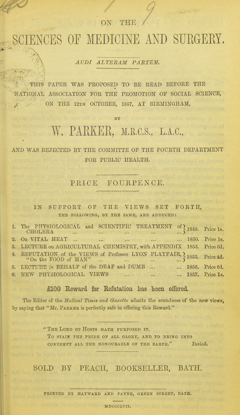 ON THE .SCIENCES OE MEDICINE AND SURGERY. .5^^ AUDI ALTERAM PARTE3L •: • i ■' , ... THIS PAPER WAS PROPOSED TO BE READ BEFORE THE NA'f'JO;^ATi ASSOCIATION FOR THE PROMOTION OP SOCIAL SCIENCE, /. ON THE 12th OCTOBER, 1857, AT BIRMINGHAM, W. PARKER, M.R.C.S., L.A.c, AND WAS REJECTED BY THE COMMITTE OP THE FOURTH DEPARTMENT FOR PUBLIC HEALTH, PEICE rOUEPENCE. IN SUPPORT OF THE VIEWS SET FORTH, THE FOLlOWIIfG, BX THE SAME, ABE ADDUCED: 1. The PHYSIOLOGICAL and SCIENTIFIC TREATMENT of),Q,Q p i„ CHOLERA ... ... ... ... ...y^^^' Price Is. 2. On VITAL HEAT ... ... ... ... ... 1850. Price Is. 3. LECTURE on AGRICULTUR AL CHEMISTRY, with APPENDIX 1853. Price 6d. 4. REFUTATION of the VIEWS of Professor LYON PLAYFAIR,) „ . On the POOD of MAN ... ... ... ...S^^- P™e4d, 5. LECTURE in BEHALF of the DEAF and DUMB ... ... 1856. Price 6d. 6. NEW PHYSIOLOGICAL VIEWS ... ... ... 1857. Price Is. £100 Eeward for Refutation has been offered. The Editor of the Medical Times and Gazette admits tlie soundness of the new views, by saying that  Mr. Pabkee is perfectly safe in offering this Reward. ' TnE LoED OP Hosts hath pueposbd it. To STAIN THE PEIDE OJ ALL GLOBT, AND TO BBTITG INTO CONTEMPT ALL THE HONOUEABLB OF THE EAKTH. IsaiaTl. SOLD BY PEACH, BOOKSELLEK, BATH. PEIHTED BY ILAYWAED AND PAYNE, OEEEN 8TBEET, BATH. MDCCCLVII.