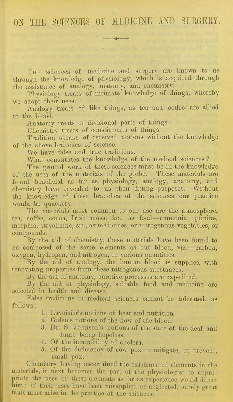 ON THE SCIENCES OF MEDICINE AND SUEGEUY. —♦— The sciences of medicine and surgery are known to us through the knowledge of physiology, which is acquired through the assistance of analogy, anatomy, and chemistry. Physiology treats of intimate knowledge of things, whereby we adapt their uses. Analogy treats of like things, as tea and coffee are allied to the blood. Anatomy treats of divisional parts of things. Chemistry treats of constituents of things. Tradition speaks of received notions without the knowledge of the above branches of science. We have false and true traditions. What constitutes the knowledge of the medical sciences ? The ground work of these sciences must be in the knowledge of the uses of the materials of the globe. These materials are found beneficial as far as physiology, analogy, anatomy, and chemistry have revealed to us their fitting purposes. Without the knowledge of these branches of the sciences our practice would be quackery. The materials most common to our use are the atmosphere, tea, coffee, cocoa, Irish moss, &c., as food—ammonia, quinine, morphia, strychnine, &c., as medicines, or nitrogenous vegetables, or compounds. By the aid of chemistry, these materials have been found to be composed of the same elements as our blood, viz.—carbon, oxygen, hydrogen, and nitrogen, in various quantities. By the aid of analogy, the human blood is supplied with renovating properties from these nitrogenous substances. By the aid of anatomy, curative processes are expedited. By the aid of physiology, suitable food and medicine are selected in health and disease. False traditions in medical sciences cannot be tolerated, as follows : 1. Lavoisier's notions of heat and nutrition 2. Galen's notions of the flow of the blood. 3. Dr. S. Johnson's notions of the state of the deaf and dumb being hopeless. 4. Of the incurability of cholera. 5. Of the deficiency of cow pox to mitigate, or prevent, small pox. Chemistry having ascertained tlie existence of elements in the materials, it next becomes the part of the physioh^gist to appro- priate the uses of these elements as far as experience would direct him ; if their uses have been misapplied or neglected, surely great fault must arise in the practice of the sciences.