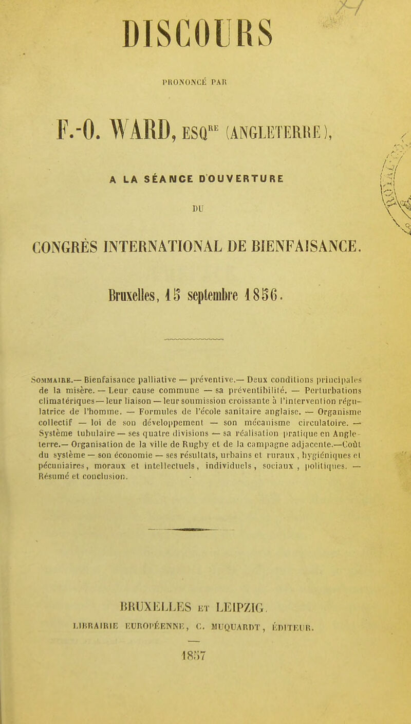 PHONONCÉ PAU F.-O. WARD, ESQ^ (ANGLETERRE), A LA SÉANCE DOUVERTURE DU CONGRÈS INTERNATIONAL DE BIENFAISANCE. Bruxelles, IB septembre 1856. SoMMAiRB.— Bienfaisance palliative — préventive.— Deux conditions piiiicipalcs de la misère. — Leur cause commune —sa préventibililé. — Perturbations climatériques—leur liaison —leur soumission croissante à l'inlervenlion régu- latrice de l'homme. — Formules de l'école sanitaire anglaise. — Organisme collectif — loi de son développement — son mécanisme circulatoire. — Système tubulaire — ses quatre divisions — sa réalisation jiralique en Angle- terre.— Organisation de la ville de Rugby et de la ciimpagne adjacente.-Coût du système — son économie — ses résultats, urbains et ruraux , hygiéniques et pécuniaires, moraux et intellectuels, individuels, sociaux, politiques. — Résumé et conclusion. BRUXELLES et LEIPZIG. l.lIfRAIRIR KUROP^'.ENNr,, C, MUQUARDT, KDITKIIR. 18;i7