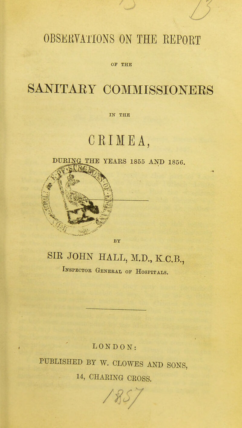 / V OBSEKYATIONS ON THE REPORT OF THE SANITAEY COMMISSIONEES IN THB CRIMEA DURINfiTHE YEARS 1855 AND 1856. SIR JOHN HALL, M.D., K.C.B., Inspectoe Geneeai, of Hospitals. LONDON: PUBLISHED BY W. CLOWES AND SONS, 14, CHARING CROSS.