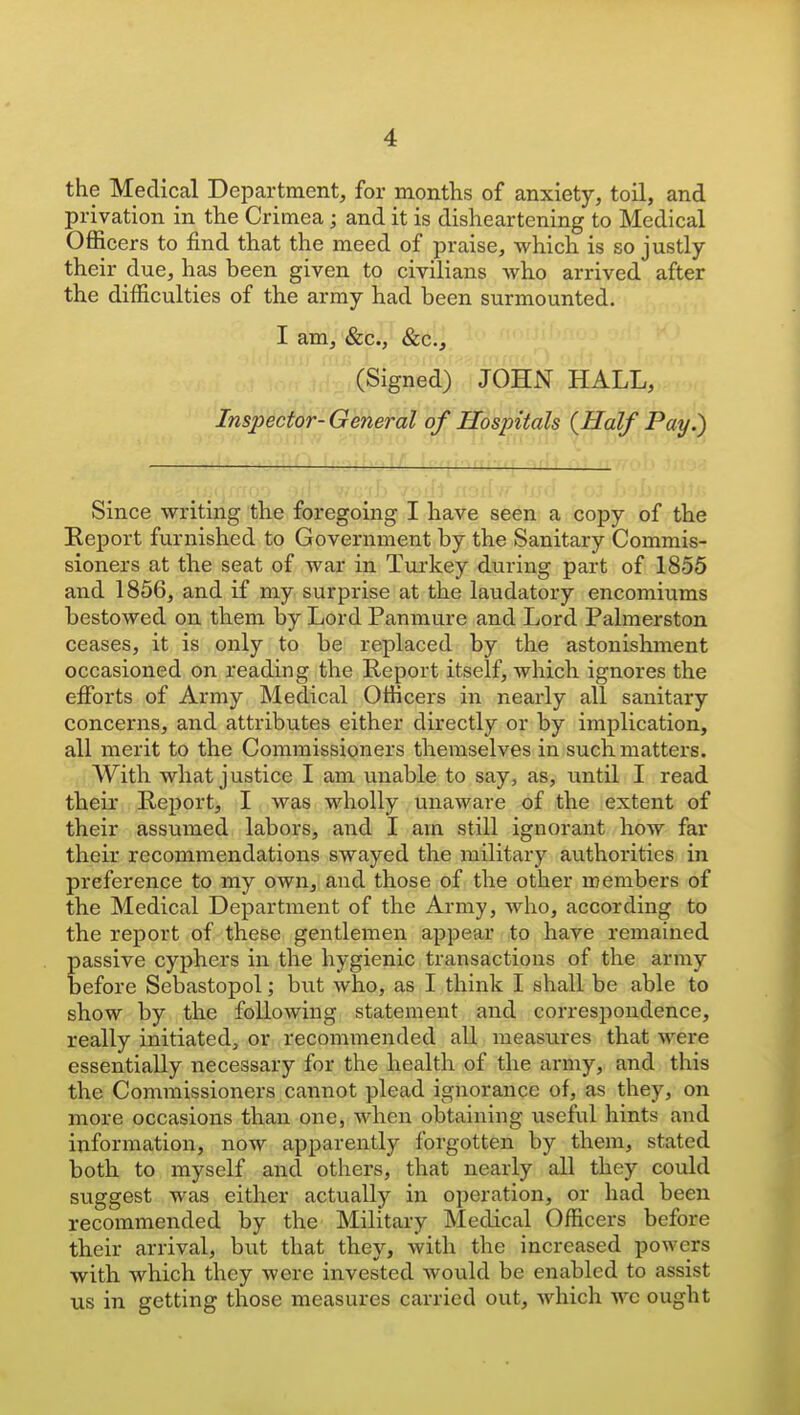 the Medical Department, for months of anxiety, toil, and privation in the Crimea ; and it is disheartening to Medical Officers to find that the meed of praise, which is so justly their due, has been given to civilians who arrived after the difficulties of the army had been surmounted. I am, &c., &c., (Signed) JOHN HALL, Inspector-General of Hospitals {Half Pay.) Since writing the foregoing I have seen a copy of the Eeport furnished to Government by the Sanitary Commis- sioners at the seat of war in Turkey during part of 1855 and 1856, and if my surprise at the laudatory encomiums bestowed on them by Lord Panmure and Lord Palmerston ceases, it is only to be replaced by the astonishment occasioned on reading the Report itself, which ignores the efforts of Army Medical Officers in nearly all sanitary concerns, and attributes either directly or by implication, all merit to the Commissioners themselves in such matters. With what justice I am unable to say, as, until I read their Report, I was wholly unaware of the extent of their assumed labors, and I am still ignorant how far their recommendations swayed the military atithorities in preference to my own, and those of the other members of the Medical Department of the Army, who, according to the report of these gentlemen appear to have remained passive cyphers in the hygienic transactions of the army before Sebastopol; but who, as I think I shall be able to show by the following statement and correspondence, really initiated, or recommended all measures that were essentially necessary for the health of the army, and this the Commissioners cannot plead ignorance of, as they, on more occasions than one, when obtaining useful hints and information, now apparently forgotten by them, stated both to myself and others, that nearly all they could suggest was either actually in operation, or had been recommended by the Military Medical Officers before their arrival, but that they, with the increased powers with which they were invested would be enabled to assist us in getting those measures carried out, Avhich we ought