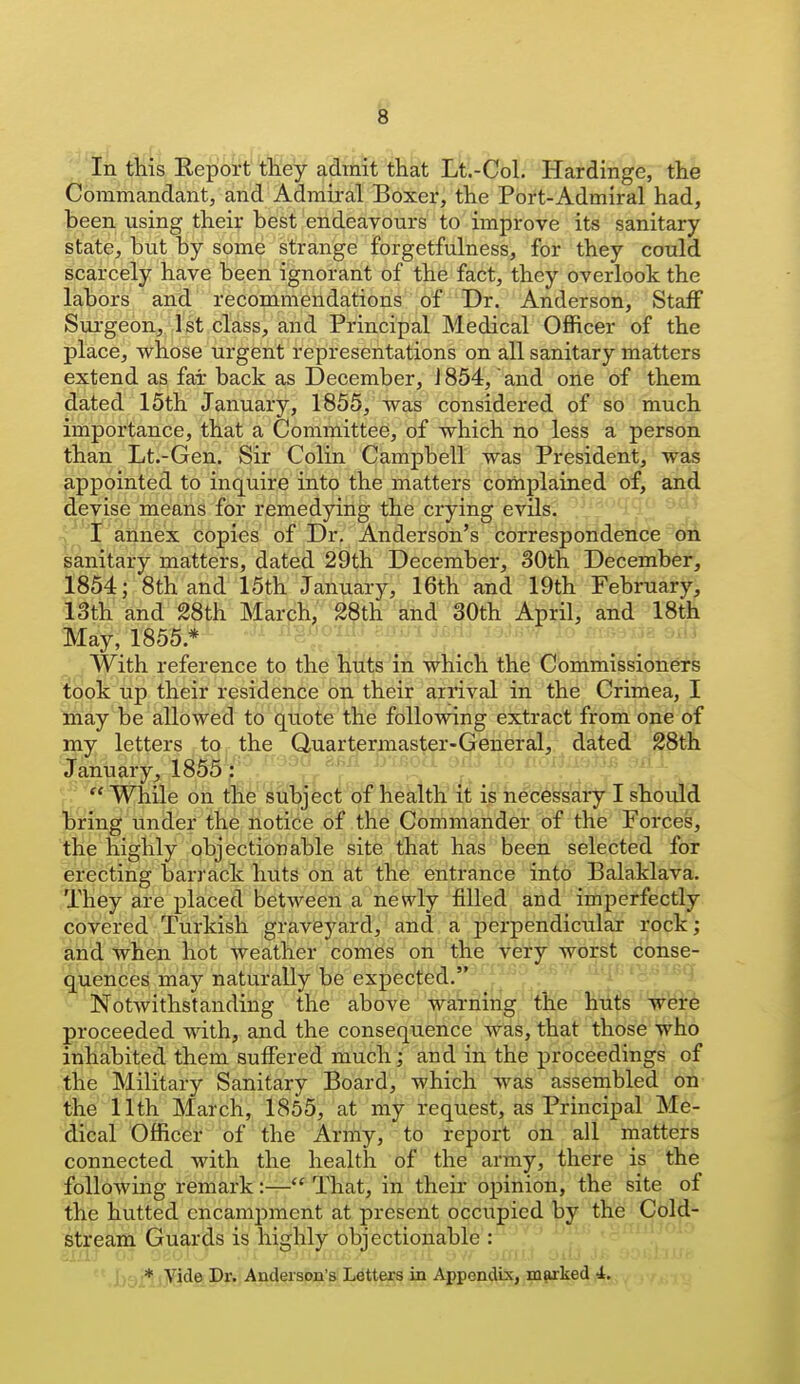 In this Report they admit that Lt.-Col. Hardinge, the Commandant, and Admiral Boxer, the Port-Admiral had, been using their best endeavours to improve its sanitary state, but by some strange forgetfulness, for they could scarcely have been ignorant of the fact, they overlook the labors and recommendations of Dr. Anderson, Staff Sui'geon, 1st class, and Principal Medical Officer of the place, whose urgent representations on all sanitary matters extend as far back as December, J 854, and oiie of them dated 15th January, 1855, was considered of so much importance, that a Committee, of which no less a person than Lt.-Gen. Sir Colin Campbell was President, was fippointed to inquire into the matters complained of, and devise means for remedying the crying evils. \^ I annex copies of Dr. Anderson's correspondence on sanitary matters, dated 29th December, 30th December, 1854; 8th and 15th January, 16th and 19th Februaryi 13th and 28th March, 28th and 30th April, and 18t& May, 1855.* . . With reference to the huts in which the Commissioners took up their residence on their arrival in the Criniea, I liiay be allowed to quote the following extract from one of my letters to the Quartermaster-General, dated 28th 'January, 1855 : \. ^^'^^^^ ^ v.'  While on the subject of health it is necessary I should onng under the notice of the Commander of the Forces, the highly objectionable site that has been selected for Erecting barrack huts on at' t;h6 entrance into Balaklava. They are placed between a newly filled and imperfectly covered Turkish grave5^ard, and a perpendicular rock; and when hot weather comes on the very worst conse- quences may naturally be expected. Notwithstanding the above warning the huts were proceeded with, and the consequence was, that those who inhabited them suffered much; and in the proceedings of the Military Sanitary Board, which was assembled on ^he 11th March, 1855, at my request, as Principal Me- dical Officer of the Army, to report on all matters connected with the health of the army, th^re is the following remark:— That, in their opinion, the site of the hutted encami^ment at present occupied by the ^^^Id- stream Guards is highly objectionable : ■ ''^ ' * ' , , * ,yide Dr. Anderson's Letters in Appep^ix,^]parked 4.