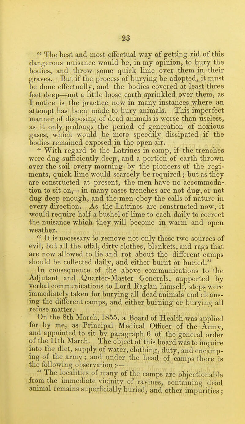  The best and most effectual way of getting rid of this dangerous nuisance would be, in my opinion, to bury the bodies, and throw some quick lime over them in their graves. But if the process of burying be adopted, it must be done effectually, and the bodies covered at least tliree feet deep—not a little loose earth sprinkled over them, as I notice is the practice now in many instances where an attempt has been made to bury animals. This imperfect manner of disposing of dead animals is worse than useless, as it only prolongs the period of generation of noxious gases, which would be more speedily dissipated if the bodies remained exposed in the open air.  With regard to the Latrines in camp, if the trenches were dug sufficiently deep, and a portion of earth thrown over the soil every morning by the pioneers of the regi- ments, quick lime would scarcely be required; but as they are constructed at present, the men have no accommoda- tion to sit on,— in many cases trenches are not dug, or not dug deep enough, and the men obey the calls of nature in every direction. As the Latrines are constructed now, it would require half a bushel of lime to each daily to correct the nuisance which they will become in warm and open weather.  It is necessary to remove not only these two sources of evil, but all the offal, dirty clothes, blankets, and rags that are now allowed to lie and rot about the different camps should be collected daily, and either burnt or buried. In consequence of the above communications to the Adjutant and Quarter-Master Generals, supported by verbal communications to Lord Eaglan himself, steps were immediately taken for burying all dead animals and cleans- ing the different camps, and either burning or burying all refuse matter. On the 8th March, 1855, a Board of Health Avas applied for by me, as Principal Medical Officer of the Army, and appointed to sit by paragraph 6 of the general order of the 11th March. The object of this board was to inquire into the diet, supply of water, clothing, duty, and encamp- ing of the army; and under the head of camps there is the following observation :—  The localities of many of the camps are objectionable from the immediate vicinity of ravines, containing dead animal remains superficially buried, and other impurities;