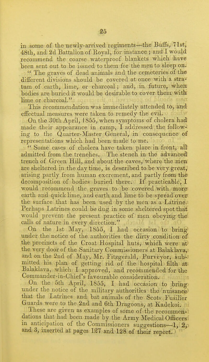 in some of the newly-arvived regiments—-the Buffs, 71st, 48tli, and 2d Battalion of Royal, for instance j and I would recommend the coarse waterproof blankets which have been sent ont to be issued to them for the men to sleep on.  The graves of dead animals and the cemeteries of the different divisions should be covered at once with a stra- tum of earth, lime, or charcoal; and, in future, wheii bodies are buried it would be desirable to cover them with: lime or charcoal. '- ' ' '^-^^ This recommendation was immediately attended to, and effectual measures were taken to remedy the evil. ' > ' On the 30th April, 1855, when symptoms of cholera' ha^ made their appearance in camp, I addressed the follow- ing to the Quarter-Master General, in consequence of representations which had been made to me.  Some cases of cholera have taken place in front, all admitted from the trenches. The stench in the advanced trench of Green Hill, and about the caves, where the men are sheltered in the day time, is described to be very great, arising partly from human excrement, and partly from the decomposition of bodies buried there. If practicable^ I would recommend the graves to be covered with more' earth and quick lime, and earth and lime to be spread over the surface that has been used by the men as a Latrine, Perhaps Latrines could be dug in some sheltered spot that would prevent the present practice of men obeying the calls of nature in every direction. On the 1st May, 1855, I had occasion to bring' under the notice of the authorities the dirty condition o£ the precincts of the Croat Hospital huts, which were at the very door of the Sanitary Commissioners at Balaklava, and on the 2nd of May, Mr. Fitzgerald, Purveyor, sub'- mitted his plan of getting rid of the hospital filth at Balaklava, which I approved, and recommended for the Commander-in-Chief's favourable consideration, 'frrfr . T On the 5th April, 1855, I had occasion to bring^' under the notice of the military authorities the nuisance' that the Latrines and bat animals of the Scots Fusilier Guards were to the 2nd and 6th Dragoons, at Kadekoi. These are given as examples of some of the recommen- dations that had been made by the Army Medical Officers in anticipation of the Commissioners suggestions—1, 2^, and 3, inserted at pages 127 and 128 of their report.C'