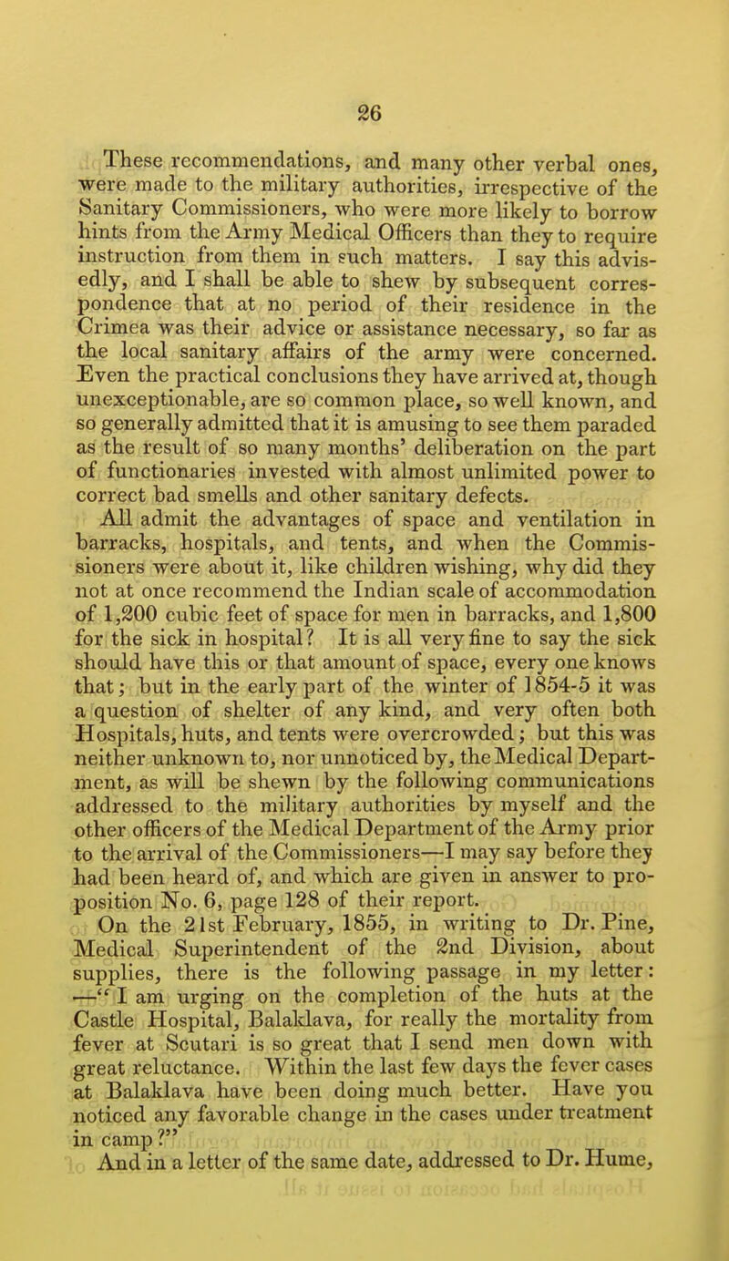 These rccommenclations, and many other verbal ones, were made to the military authorities, iiTcspective of the Sanitary Commissioners, who were more likely to borrow hints from the Army Medical Officers than they to require instruction from them in such matters. I say this advis- edly, and I shall be able to shew by subsequent corres- pondence that at no period of their residence in the Crimea was their advice or assistance necessary, so far as the local sanitary affairs of the army were concerned. Even the practical conclusions they have arrived at, though unexceptionable, are so common place, so well known, and so generally admitted that it is amusing to see them paraded as the result of so many months' deliberation on the part of functionaries invested with almost unlimited power to correct bad smells and other sanitary defects. All admit the advantages of space and ventilation in barracks, hospitals, and tents, and when the Commis- sioners were about it, like children wishing, why did they not at once recommend the Indian scale of accommodation of 1,300 cubic feet of space for men in barracks, and 1,800 for the sick in hospital ? It is all very fine to say the sick should have this or that amount of space, every one knows that; but in the early part of the winter of 1854-5 it was a question of shelter of any kind, and very often both Hospitals, huts, and tents were overcrowded; but this was neither unknown to, nor unnoticed by, the Medical Depart- ment, as will be shewn by the following communications addressed to the military authorities by myself and the other officers of the Medical Department of the Army prior to the arrival of the Commissioners—I may say before they had been heard of, and which are given in answer to pro- position No. 6, page 128 of their report, o.-On the 21st Feljruary, 1855, in writing to Dr. Pine, Medical Superintendent of the 2nd Division, about supplies, there is the following passage in my letter: — I am urging on the completion of the huts at the Castle Hospital, Balaklava, for really the mortality from fever at Scutari is so great that I send men down with great reluctance. Within the last few days the fever cases at Balaklava have been doing much better. Have you noticed any favorable change in the cases under ti'eatment m camp: And in a letter of the same date, addressed to Dr. Hume,