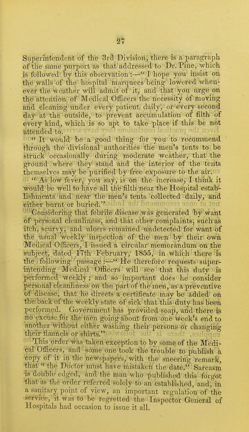 SuperinteiicTent t)f tlie Srcl Division, there is a paragraph of the same purport as that addressed to Dr. Pine, which is followed by this observation:— I hope you insist oti. the walls of the hospital marquees being lowered when*- ever the weather will admit of it, and that you urge oil the attention of Medical Officers the necessity of moving and cleaning under every patient, daily, or every second day at the outside, to prevent accuriiulation of filth of every kind, which is so apt to take plaee if this be n^t attended to. -^nhnhf-o-:i bnijoi^iq 9flet rr^^v^ n« It would, be' a good thing  -for you'tb' - ¥fecommend through the divisional authorities the men's tents to be struck occasionally during moderate weather, that the ground where they stand and the interior of the tents themselves may be purified by free exposure to the air.'^o •' /*' As low fever, you say, is on the increase, I think it W^tild be well to have all the filth near the Hospital estab- lishments and near the men's tents collected daily, and 'either burnt or buried;f^'i^^^i ^^iJ bndmmoo'Ji aono isi jon '■■Considering that febfite'di§ea'se''ivlg geiierafed llij^want of personal cleanliness, and that other complaints, such as itch, scurvy, and ulcers remained undetected for want of the usual weekly inspection of the men by their owii Medical Officers, I issued a circular memorandum on the subject, dated ITth February, 1855, in which there is the following passage :-— He therefore requests siipg^ intending Medical Officers will see that this duty is performed weekly; and so important does he consider personal cleanliness on the part of the men, as a preventive of disease, that he directs a certificate may be added' on th'e back of the weekly state of sick that this duty has been performed. Government has provided soap, and there is ito'excuse for the men going about from one week's end to another without either washing their persons 6r changing their fiannels or shirts. h'' . ; This order was taken exception to hy sofhe of the' Medi^ ^dl Officers, and soirie'-orife' took the trouble to publish'^ copy of it in the newspapers, with the sneering remark, that  the Doctor must have mistaken the date. Sarcasm is double edged, and the man who published this forgot that as the order referred solely-tb-an'established, and, in a sanitary point of view, an important regulation of the service, it was to be regretted the Inspector General of Hospitals had occasion to issue it all.