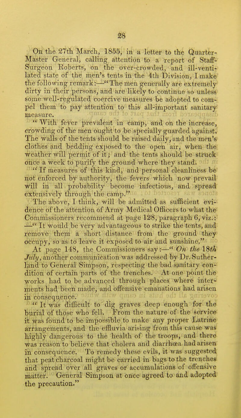 l^^On the 27th. Marcli, 1855, in a lettei* to the Quarter- Master General, calling attention to a report of Staff- Surgeon Roberts, on the over-crowded, and ill-venti- lated state of the men's tents in the 4th Division, I make the following remark:—The men generally are extremely- dirty in their persons, and are likely to continue so unless some well-regulated coercive measures be adopted to com- pel them to pay attention to this ali-important sanitary measure. 1«rf.t aio-i] ;)'>Tj--.fii; ^ With fever prevalent in camp, and on the increase, crowding of the men ought to be specially guarded against. The walls of the tents should be raised daily, and the men's clothes and bedding exposed to the open air, when the weather will permit of it; and the tents should be struck once a week to purify the ground where they stand.  If measures of this kind, and personal cleanliness be riot enforced by authority, the fevers which now prevail will in all probability become infectious, fiind spread extensively through the camp. / The above, I think, will be admitted as sufficient evi- dehtife of the attention of Army Medical Officers to what the Commissioners recommend at page 128, paragraph 6, viz.: — ' It would be very advantageou.s to strike the tents, and remove them a short distance from the ground they occupy, so as to leave it exposed to air and sunshine. ^i '- At page 148, the Commissioners say:— On the ISth Jiily, another communication was addressed by Dr. Suther- land to General Simpson, respecting the bad sanitary con- dition of certain parts of the trenches. At one point the works had to be advanced through places where inter- ments had been made, and offensive emanations had arisen in consequence.  It was difficult to dig graves deep enough for the burial of those who fell. From the nature of the service it was found to be impossible to make any proper Latrine arrangements, and the effluvia arising from this cause was highly dangerous to the health of the troops, and there was reason to believe that cholera and diarrhoea had arisen in consequence. To remedy these evils, it was suggested that peat charcoal might be carried in bags to the trenches and spread over all graves or accumulations of offensive matter. General Simpson at once agreed to and adopted the precaution.