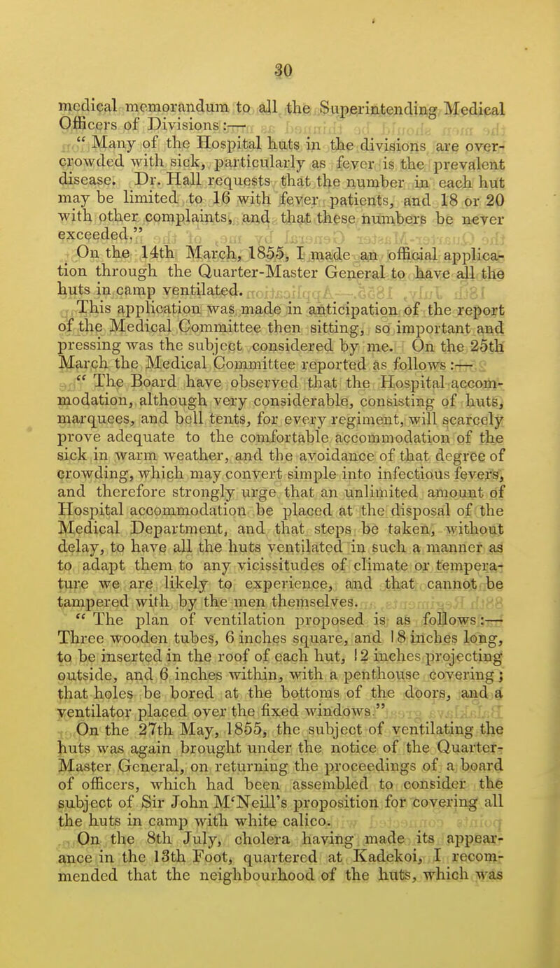 medical memorandum to all the Superintending Medical Qjfficers of Divisions:— , , , , ,ii ,t Many of the Hospital huts in the divisions are over- crowded with sick, particularly as fever is the prevalent disease. Dr. Hall requests that the number in each hut may be limited to 16 with fever patients, and 18 or 20 with other .complaints, and that these numbers be never exceeded,'.', to ^^ai vJ 1. ^ On the 14th March, 1855, I made an official applica- tion through the Quarter-Master General to have all the huts in camp ventilated. rTr,ftr.nf[q'7.A qj,This application was, made in anticipation of the report of the Medical Committee then sitting, so important and pressing Avas the subject considered by me. On the 25th March the Medical Committee reported as follows:— 2 The Board have observed that the Hospital accom- modation, although very considerable, consisting of huts, niarquees, and bell tents, for every regiment, will scarcely prove adequate to the comfortable accommodation of the sick in warm weather, and the avoidance of that degree of crowding, which may convert simple into infectious fevers, and therefore strongly urge that an unlimited amount of Hospital accommodation be placed at the disposal of the Medical Department, and that steps be taken, without delay, to have all the huts ventilated in such a manner as to adapt them to any vicissitudes of climate or tempera- ture we are likely to, experience, and jthjat . cannot 'be tampered with by the men themselves.  The plan of ventilation jiroposed is as foEows :— Three wooden tubes, 6 inches square, and 18 inches long, to be inserted in the roof of each hut, 12 inches projecting outside, and 6 inches within, with a penthouse covering; that holes be bored at the bottoms of the doors, and a ventilator placed over the fixed windows  -j.„On the 27tli May, 1855, the subject of ventilating the huts was again brought under the notice of the Quarter- Master General, on returning the proceedings of a board of officers, which had been assembled to consider the subject of Sir John McNeill's proposition for covering all the huts in camp with white calico. 7 . -(lOn the 8th July, cholera having maderits 'appear- ance in the 13th Foot, quartered at Kadekoi, I recom- mended that the neighbourhood of the huts, which was