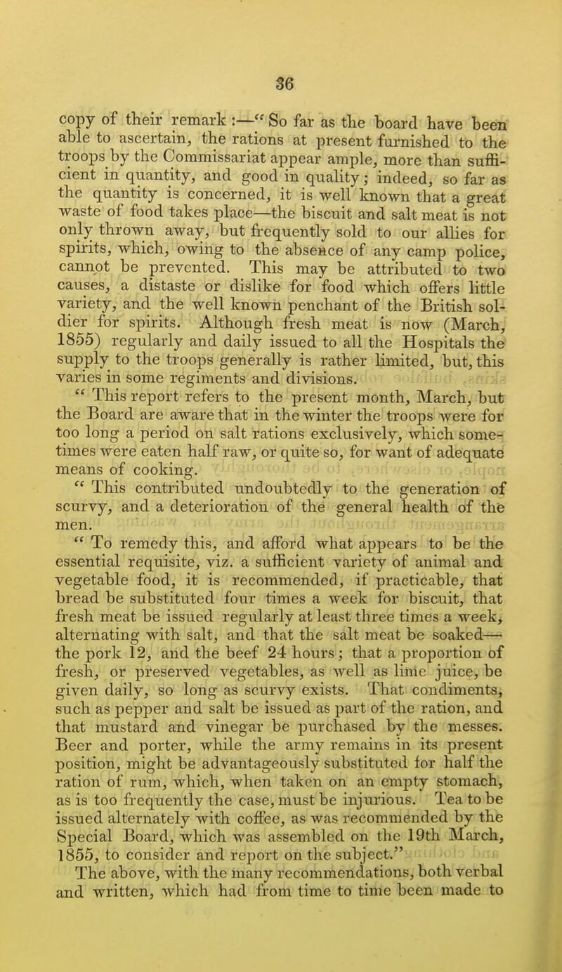 S6 copy of their remark :—« So far as the board have been able to ascertain, the rations at present furnished to the troops by the Commissariat appear ample, more than suffi- cient in quantity, and good in quality; indeed, so far as the quantity is concerned, it is well known that a great waste of food takes place—the biscuit and salt meat is not only thrown away, but frequently sold to our allies for spirits, which, owing to the absence of any camp police, cannot be prevented. This may be attributed to two causes, a distaste or dislike for food which offers little variety, and the well known penchant of the British sol- dier for spirits. Although fresh meat is now (March, 1855) regularly and daily issued to all the Hospitals the supply to the troops generally is rather Hmited, but, this varies in some regiments and divisions. '  This report refers to the present month, March, but the Board are aware that in the winter the troops were for too long a period on salt rations exclusively, which some- times were eaten half raw, or quite so, for want of adequate means of cooking.  This contributed undoubtedly to the generation of scurvy, and a deterioration of the general health of the men.  To remedy this, and afford what appears to be the essential requisite, viz. a sufficient variety of animal and vegetable food, it is recommended, if practicable, that bread be substituted four times a Aveek for biscuit, that fresh meat be issued regularly at least three times a week, alternating with salt, and that the salt meat be soaked-^ the pork 12, and the beef 24 hours; that a proportion of fresh, or preserved vegetables, as well as lime juice, be given daily, so long as scurvy exists. That condiments, such as pepper and salt be issued as part of the ration, and that mustard and vinegar be purchased by the messes. Beer and porter, while the army remains in its present position, might be advantageously substituted lor half the ration of rum, which, when taken on an empty stomach, as is too frequently the case, must be injurious. Tea to be issued alternately with coffee, as was recommended by the S]3ecial Board, which was assembled on the 19th March, 1855, to consider and reijort on the subject. The above, with the many recommendations, both verbal and written, which had from time to time been made to