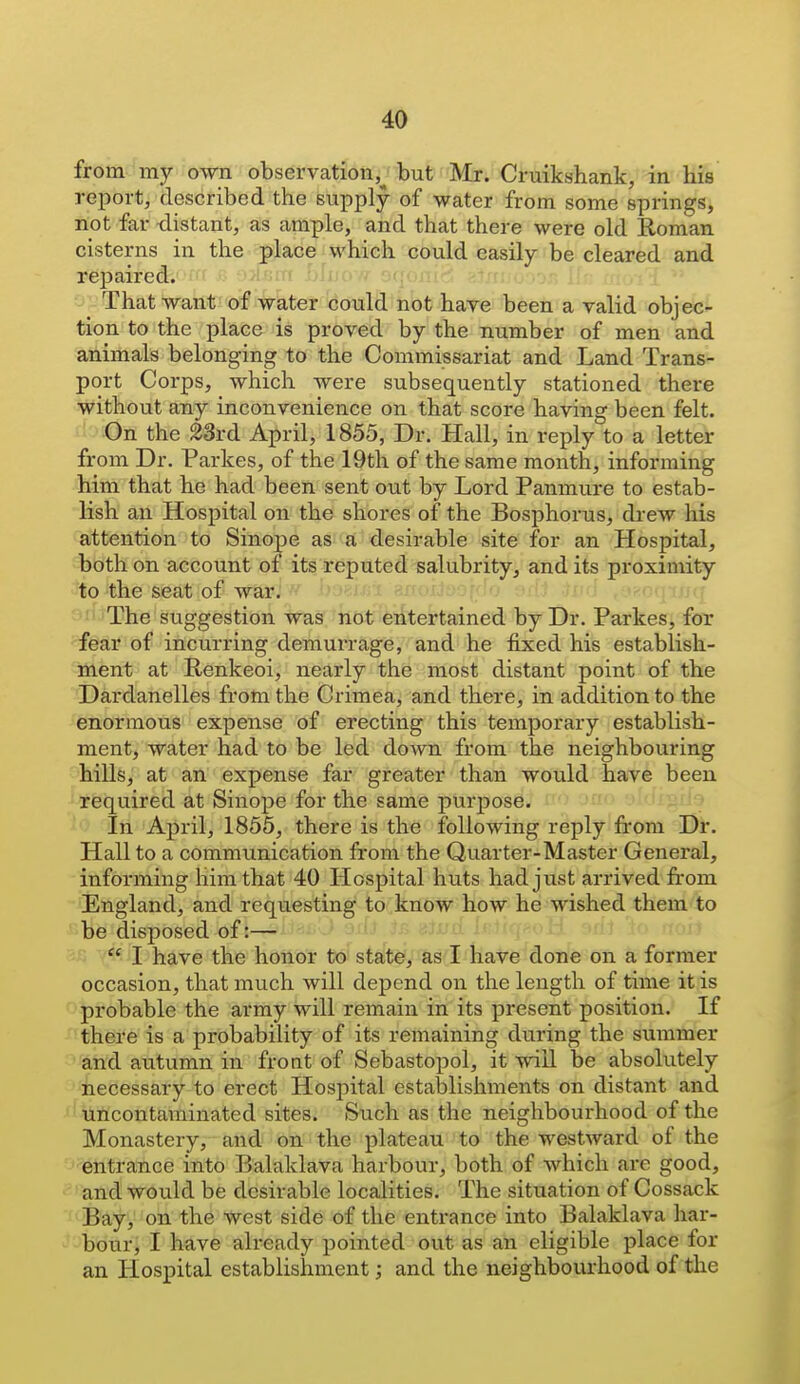 from my own observation,^ but Mr. Cruikshank, in his report, described the supply of water from some springs, not far distant, as ample, and that there were old Roman cisterns in the p^ace which could easily be cleared and repaired. -^/Inrrr <-■(<(.,., ■■■ ■j jThat want of water could not have been a valid objec- tion to the place is proved by the number of men and animals belonging to the Commissariat and Land Trans- port Corps, which were subsequently stationed there without any inconvenience on that score having been felt. On the 23rd April, 1855, Dr. Hall, in reply to a letter from Dr. Parkes, of the 19th of the same month, informing him that he had been sent out by Lord Panmure to estab- lish an Hospital on the shores of the Bosphorus, drew his attention to Sinope as a desirable site for an Hospital, both on account of its reputed salubrity, and its proximity to the seat of waifj v/ boeifi-i 8ffoxJt)orlo srft .tji;,! ,'y^o(nnn • 'The suggestion was not entertained by Dr. Parkes, for fear of incurring demurrage, and he fixed his establish- ment at Renkeoi, nearly the most distant point of the Dardanelles from the Crimea, and there, in addition to the enormous expense of erecting this temporary establish- ment, water had to be led down from the neighbouring hills, at an expense far greater than would have been required at Sinope for the same purpose. 'O In April, 1855, there is the following reply from Dr. Hall to a communication from the Quarter-Master General, informing him that 40 Hospital huts had just arrived from England, and requesting to know how he wished them to be disposed of:—  I have the honor to' stat^, as l have done on a former occasion, that much will depend on the length of time it is probable the army will remain in its present position. If there is a probability of its remaining during the summer and autumn in front of Sebastopol, it will be absolutely necessary to erect Hospital establishments on distant and ■ uncontaminated sites. Such as the neighbourhood of the Monastery, and on the plateau to the westward of the entrance into Balaklava harbour, both of which are good, and would be desirable localities. The situation of Cossack Bay, on the west side of the entrance into Balaklava har- bour, I have already pointed out as an eligible place for an Hospital establishment; and the neighbourhood of the