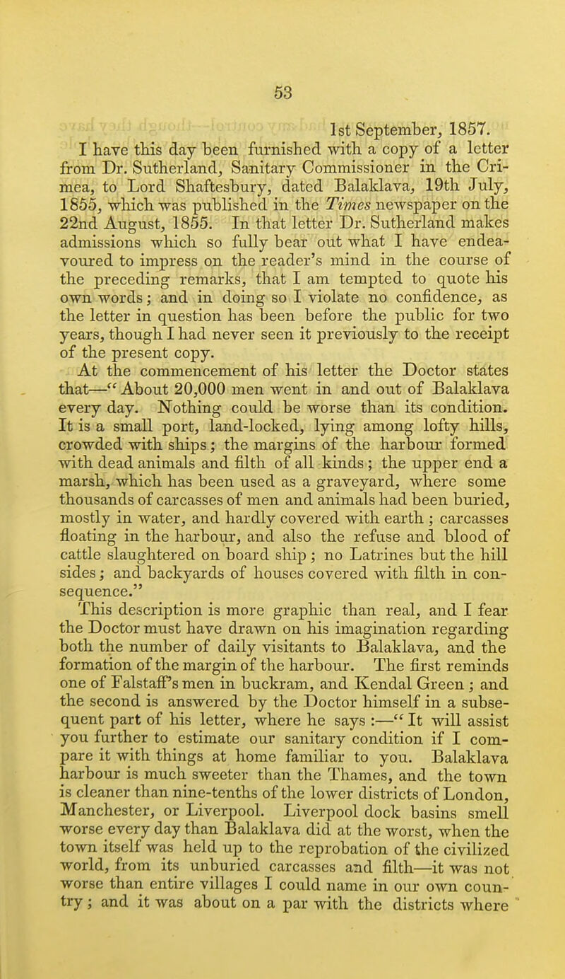 58 1st September, 1857. I'have tMs day been furnished with a copy of a letter from Dr. Sutherland, Sanitary Commissioner in the Cri- mea, to Lord Shaftesbury, dated Balaklava, 19th July, 1855, -which was published in the Times newspaper on the 22nd August, 1855. In that letter Dr. Sutherland makes admissions which so fully bear out what I have endea- voured to impress on the reader's mind in the course of the preceding remarks, that I am tempted to quote his own words; and in doing so I violate no confidence, as the letter in question has been before the public for two years, though I had never seen it previously to the receipt of the present copy. At the commencement of his letter the Doctor states that— About 20,000 men went in and out of Balaklava every day. Nothing could be worse than its condition. It is a small port, land-locked, lying among lofty hills, crowded with ships; the margins of the harbour formed with dead animals and filth of all kinds ; the upper end a marsh, which has been used as a graveyard, where some thousands of carcasses of men and animals had been buried, mostly in water, and hardly covered with earth ; carcasses floating in the harbour, and also the refuse and blood of cattle slaughtered on board shij); no Latrines but the hill sides; and backyards of houses covered with filth in con- sequence. This description is more graphic than real, and I fear the Doctor must have drawn on his imagination regarding both the number of daily visitants to Balaklava, and the formation of the margin of the harbour. The first reminds one of Falstafi^s men in buckram, and Kendal Green; and the second is answered by the Doctor himself in a subse- quent part of his letter, where he says :— It will assist you further to estimate our sanitary condition if I com- pare it with things at home familiar to you. Balaklava harbour is much sweeter than the Thames, and the town is cleaner than nine-tenths of the lower districts of London, Manchester, or Liverpool. Liverpool dock basins smell worse every day than Balaklava did at the worst, when the town itself was held up to the reprobation of the civilized world, from its unburied carcasses and filth—it was not worse than entire villages I could name in our own coun- try ; and it was about on a par with the districts where